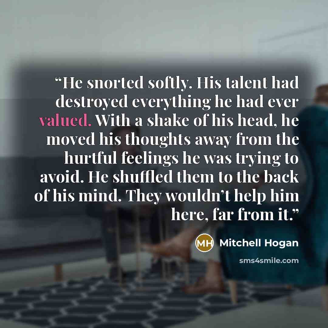 “He snorted softly. His talent had destroyed everything he had ever valued. With a shake of his head, he moved his thoughts away from the hurtful feelings he was trying to avoid. He shuffled them to the back of his mind. They wouldn’t help him here, far from it.” quote by Mitchell Hogan