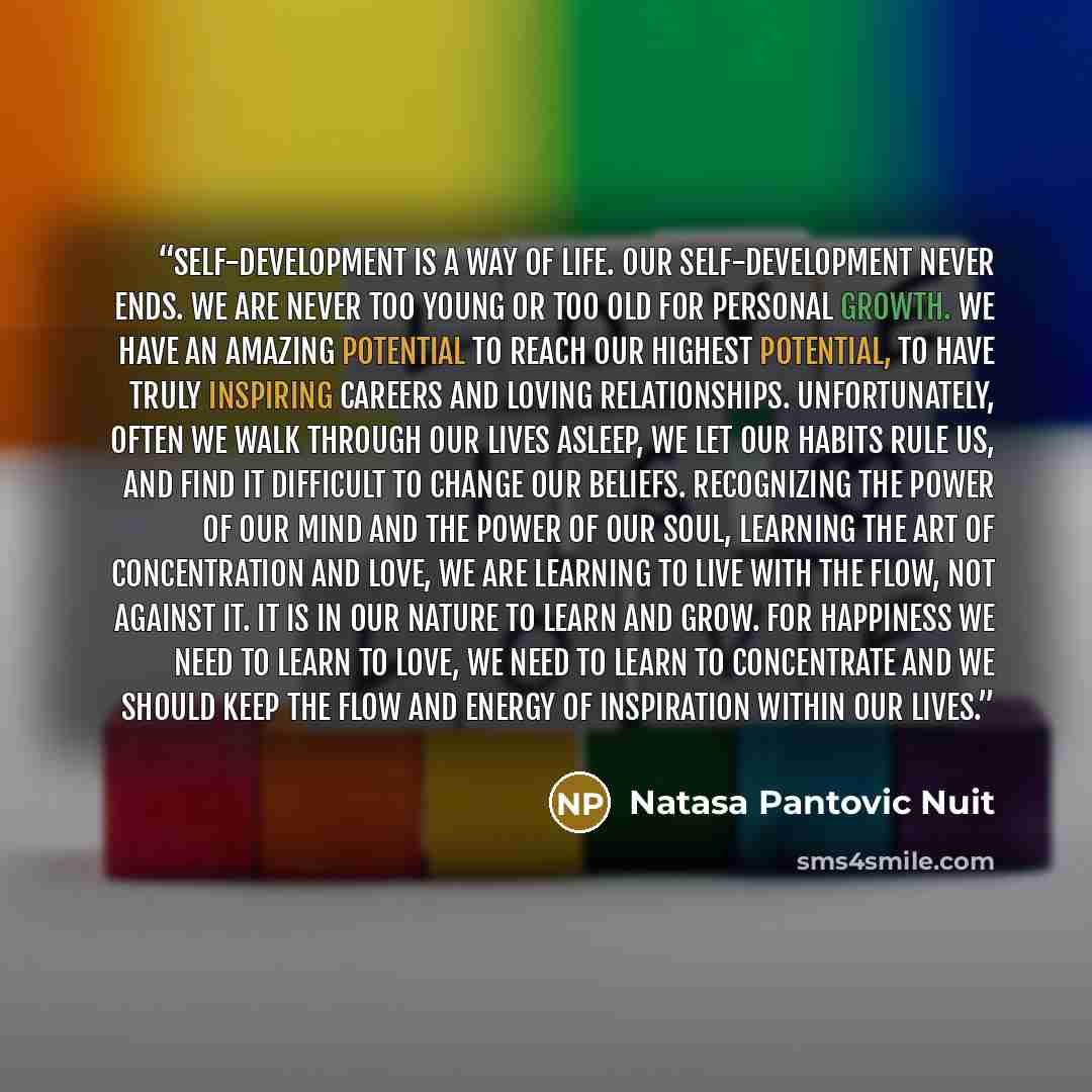 “Self-development is a way of Life. Our Self-Development never ends. We are never too young or too old for personal growth. We have an amazing potential to reach our highest potential, to have truly inspiring careers and loving relationships. Unfortunately, often we walk through our lives asleep…” quote by Natasa Pantovic Nuit