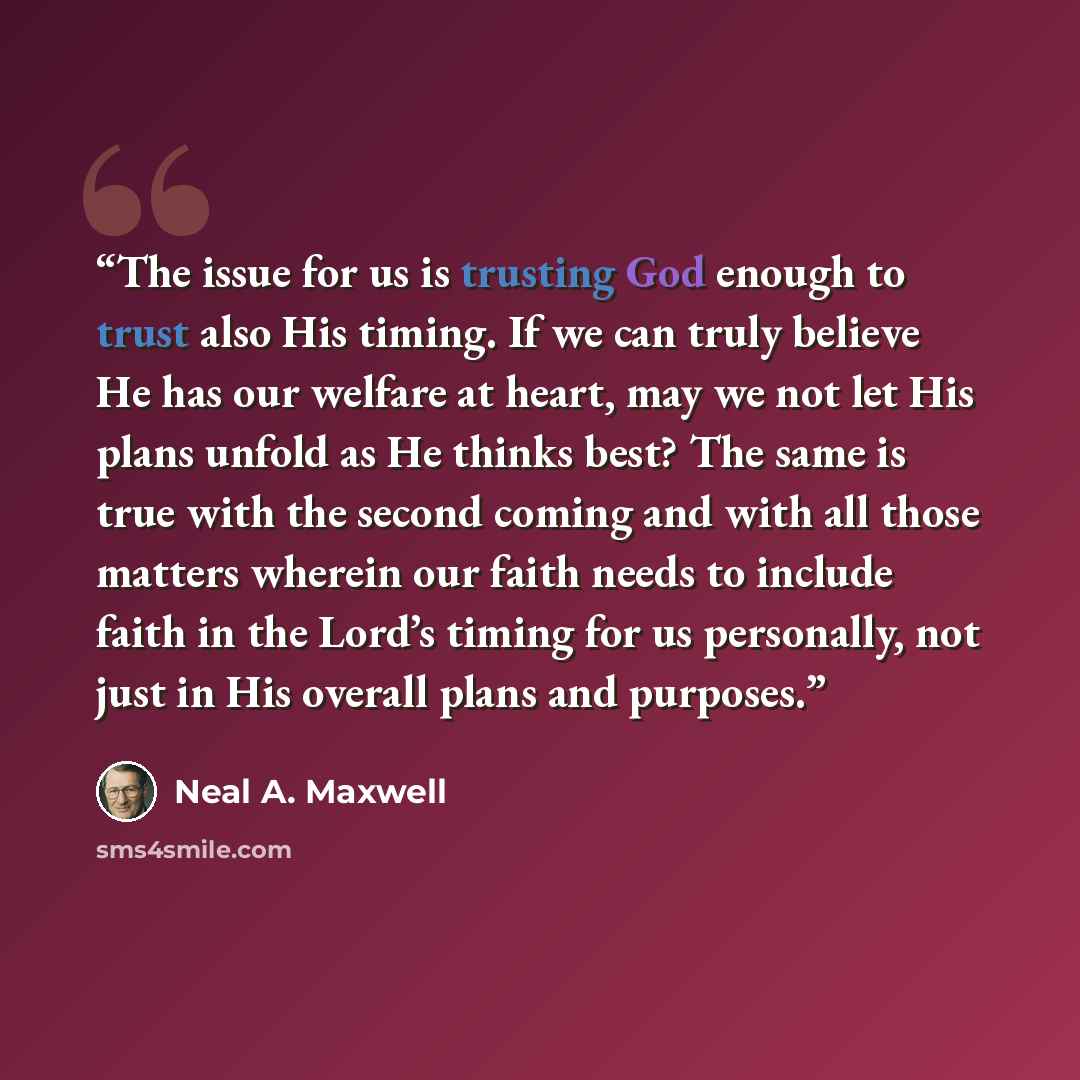 “The issue for us is trusting God enough to trust also His timing. If we can truly believe He has our welfare at heart, may we not let His plans unfold as He thinks best? The same is true with the second coming and with all those matters wherein our faith needs to include faith in the Lord’s timing…” quote by Neal A. Maxwell