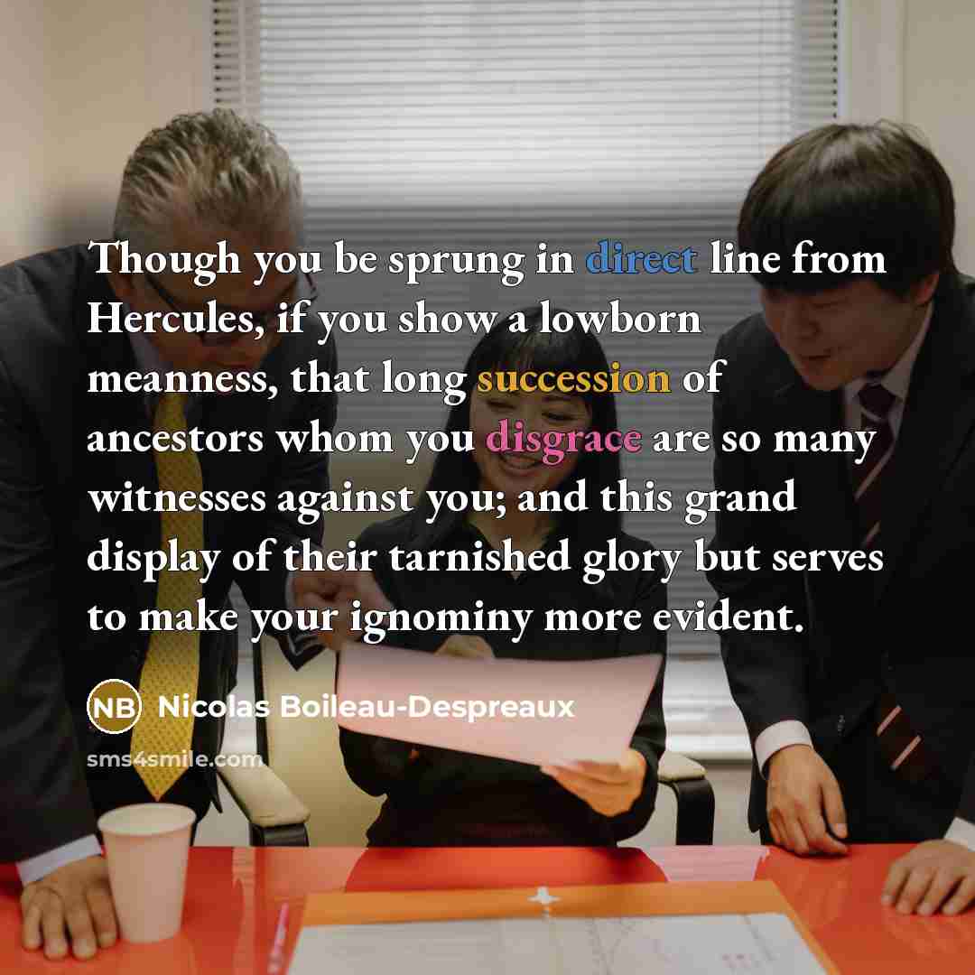 “Though you be sprung in direct line from Hercules, if you show a lowborn meanness, that long succession of ancestors whom you disgrace are so many witnesses against you; and this grand display of their tarnished glory but serves to make your ignominy more evident.” quote by Nicolas Boileau-Despreaux