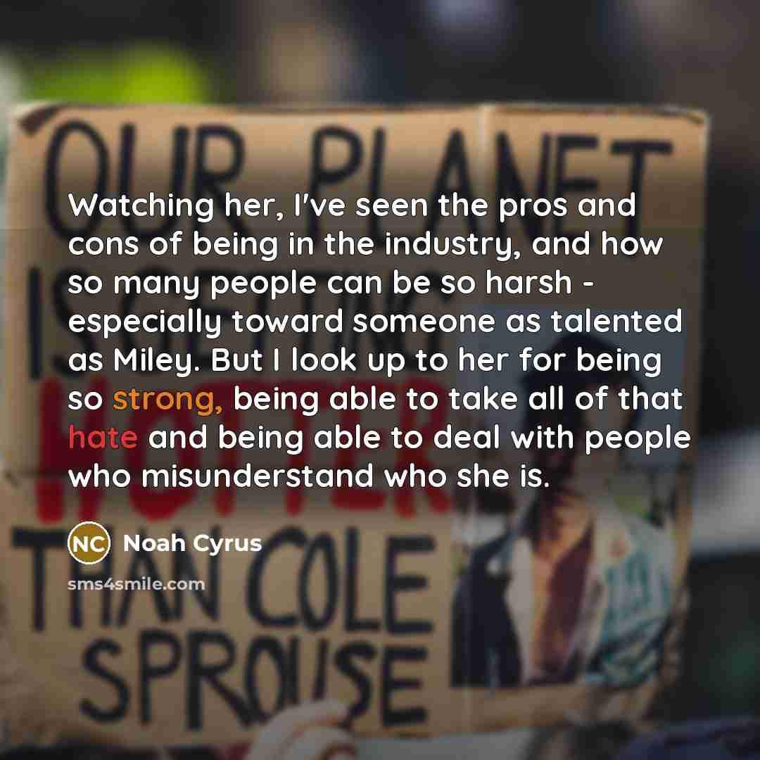 “Watching her, I've seen the pros and cons of being in the industry, and how so many people can be so harsh - especially toward someone as talented as Miley. But I look up to her for being so strong, being able to take all of that hate and being able to deal with people who misunderstand who she is.” quote by Noah Cyrus