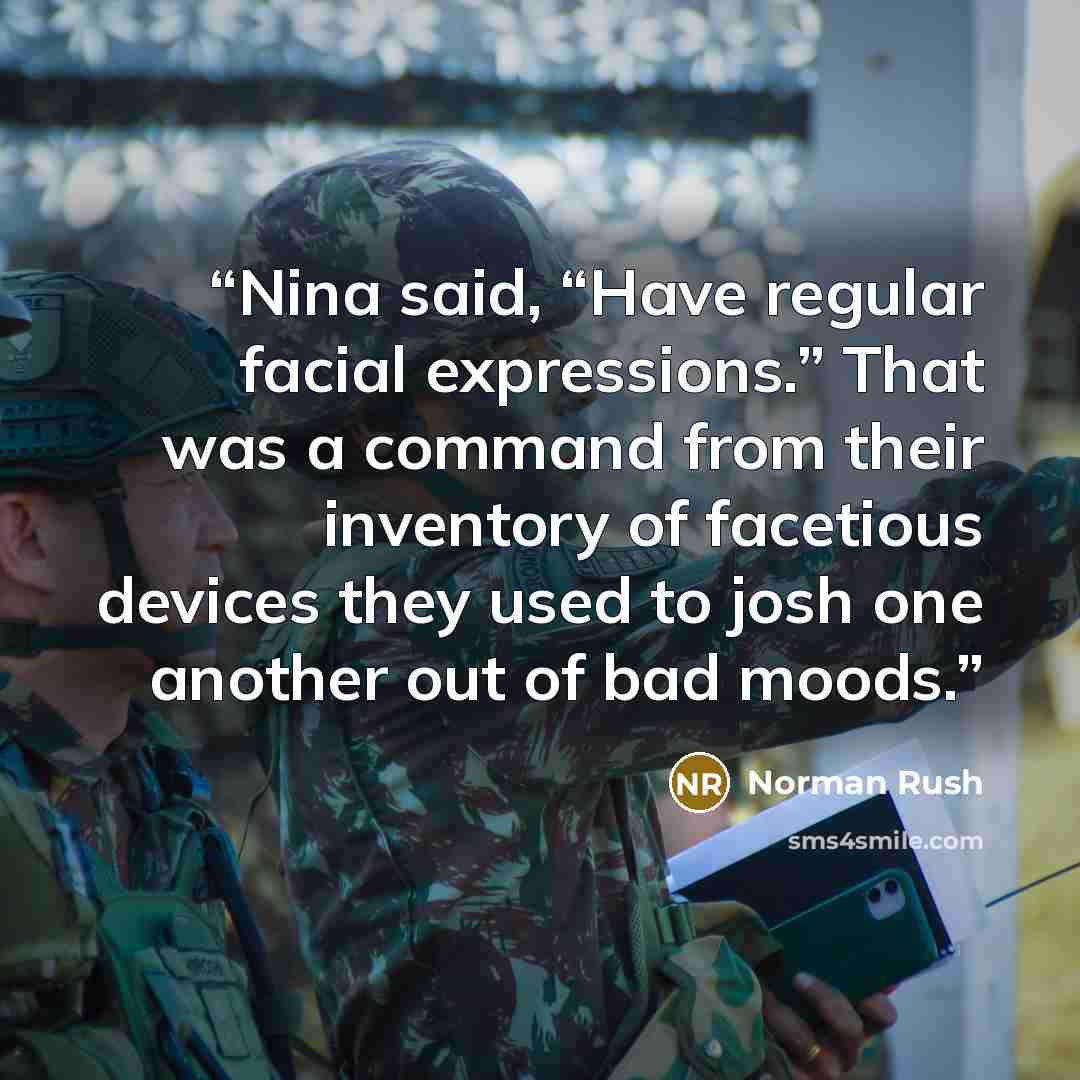 “Nina said, “Have regular facial expressions.” That was a command from their inventory of facetious devices they used to josh one another out of bad moods.” quote by Norman Rush