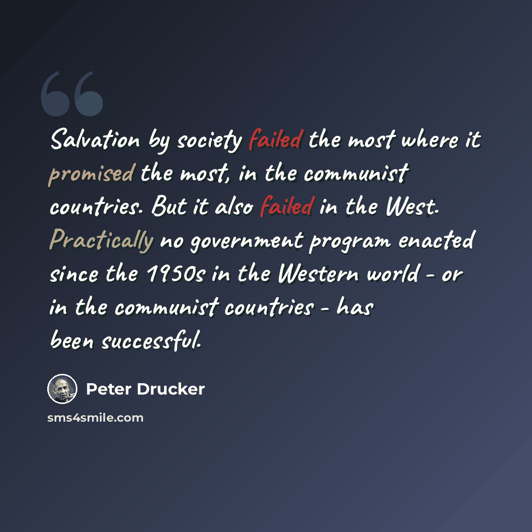 “Salvation by society failed the most where it promised the most, in the communist countries. But it also failed in the West. Practically no government program enacted since the 1950s in the Western world - or in the communist countries - has been successful.” quote by Peter Drucker