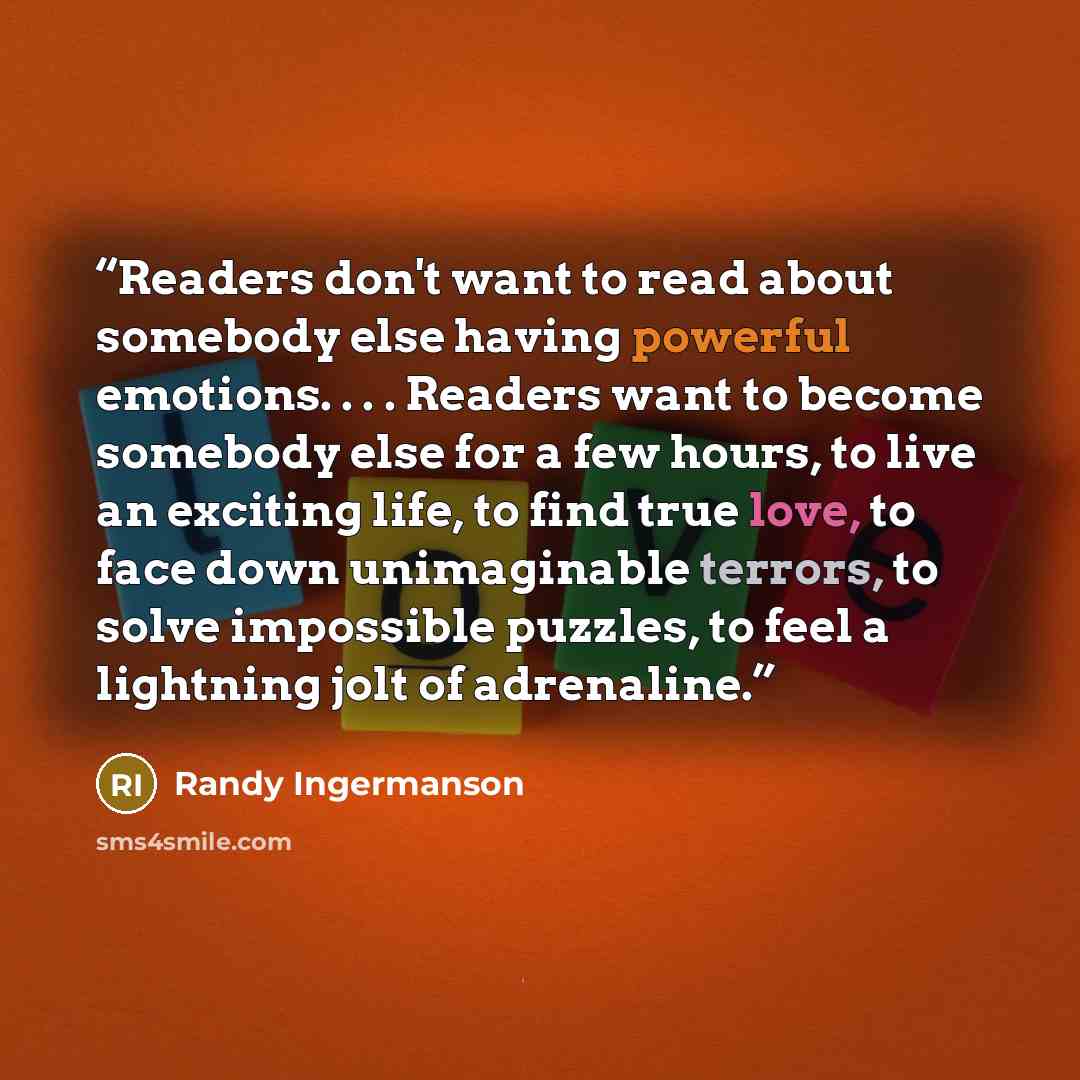 “Readers don't want to read about somebody else having powerful emotions. . . . Readers want to become somebody else for a few hours, to live an exciting life, to find true love, to face down unimaginable terrors, to solve impossible puzzles, to feel a lightning jolt of adrenaline.” quote by Randy Ingermanson