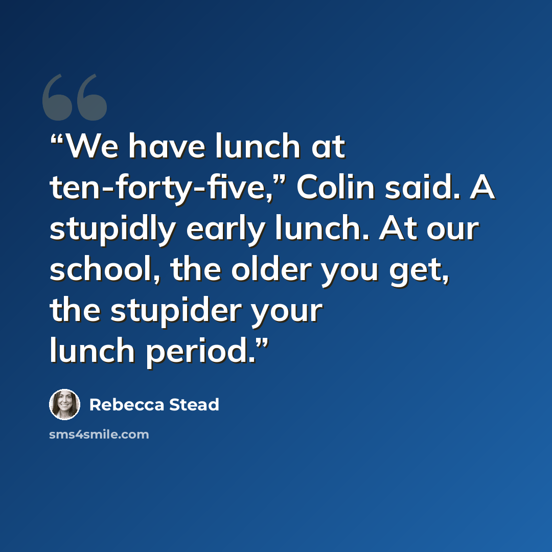 “We have lunch at ten-forty-five,” Colin said. A stupidly early lunch. At our school, the older you get, the stupider your lunch period.” quote by Rebecca Stead