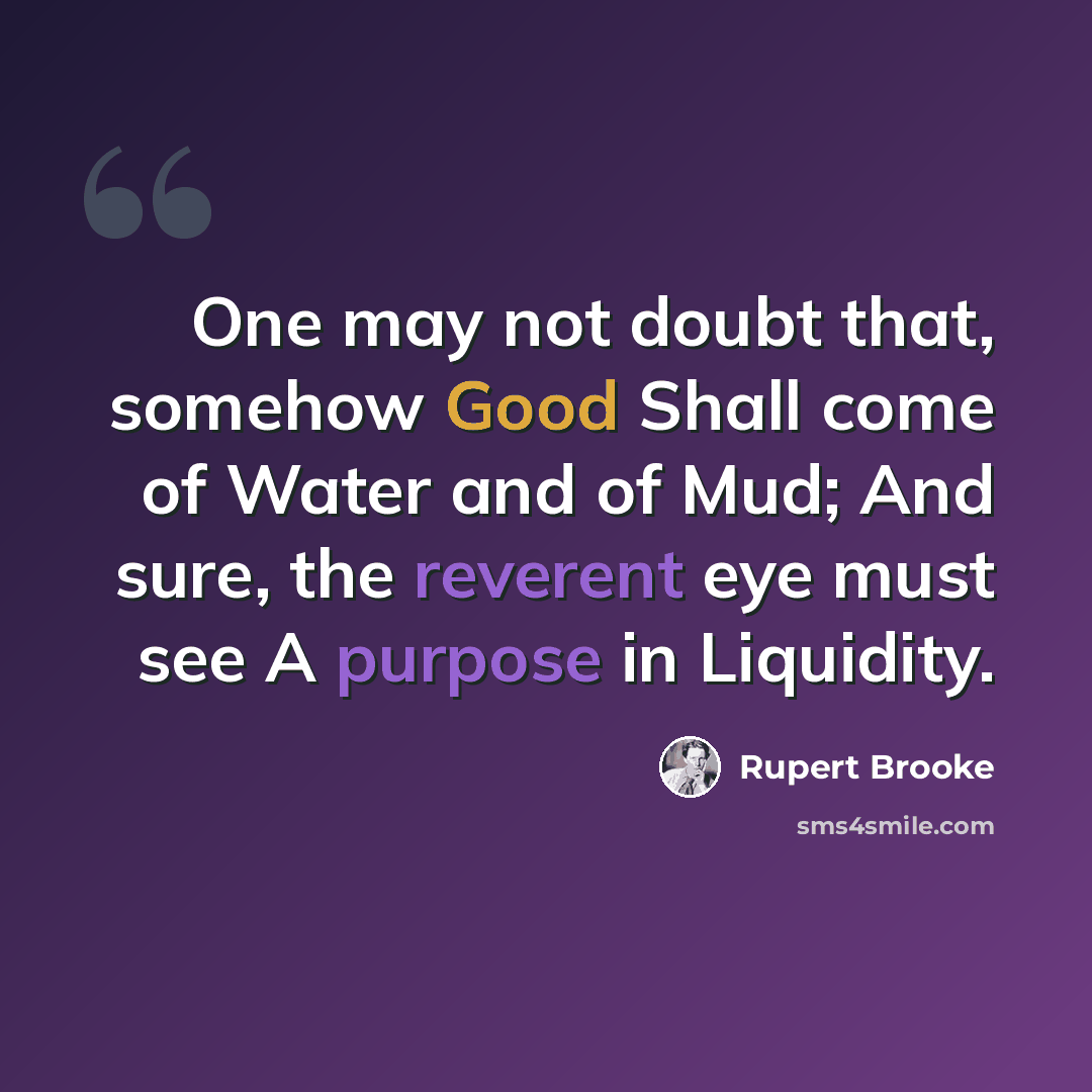 “One may not doubt that, somehow Good Shall come of Water and of Mud; And sure, the reverent eye must see A purpose in Liquidity.” quote by Rupert Brooke