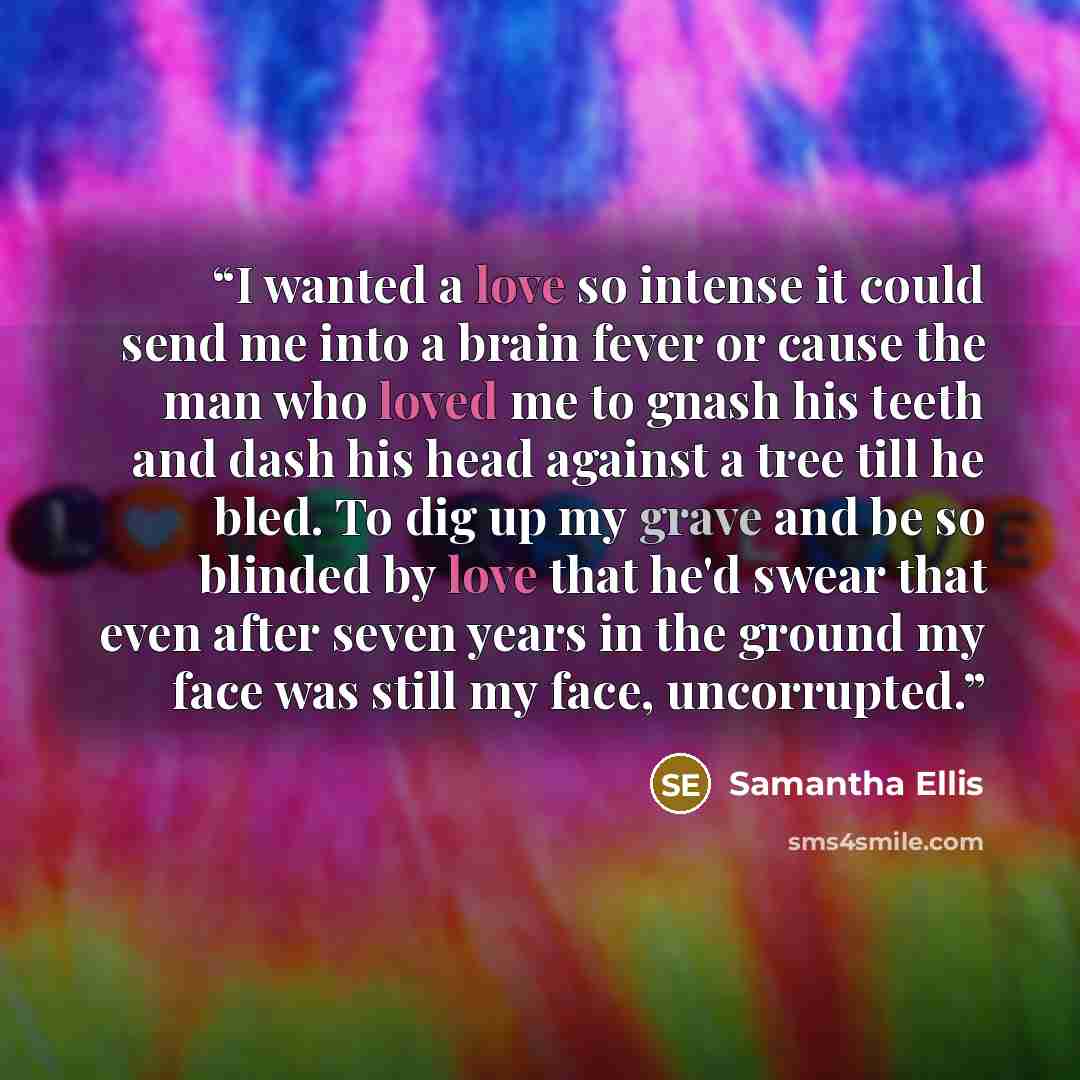 “I wanted a love so intense it could send me into a brain fever or cause the man who loved me to gnash his teeth and dash his head against a tree till he bled. To dig up my grave and be so blinded by love that he'd swear that even after seven years in the ground my face was still my face…” quote by Samantha Ellis