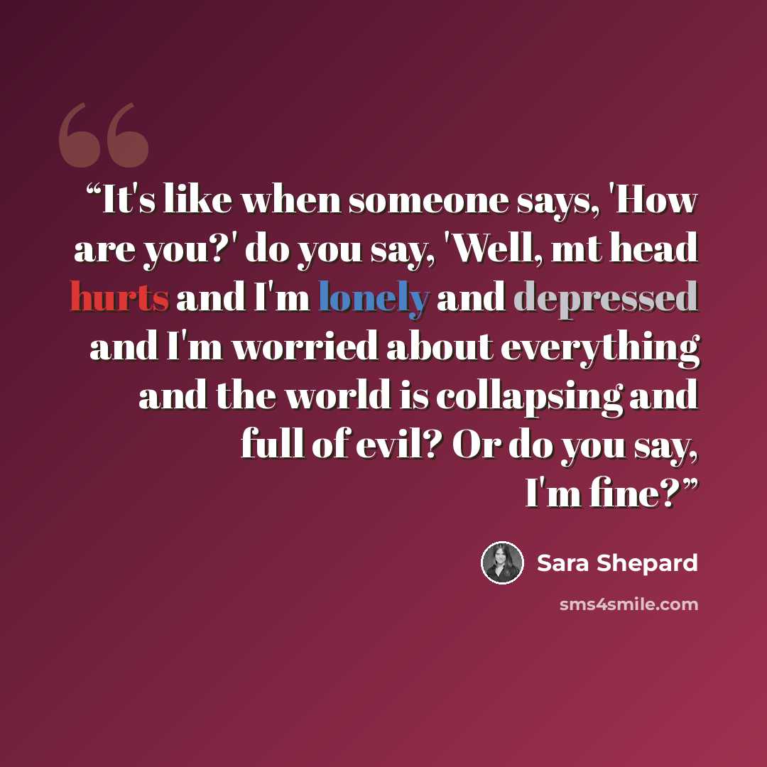“It's like when someone says, 'How are you?' do you say, 'Well, mt head hurts and I'm lonely and depressed and I'm worried about everything and the world is collapsing and full of evil? Or do you say, I'm fine?” quote by Sara Shepard