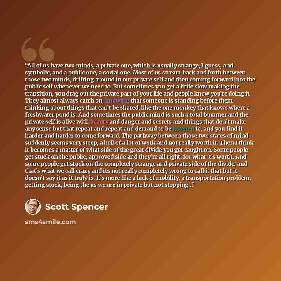 “All of us have two minds, a private one, which is usually strange, I guess, and symbolic, and a public one, a social one. Most of us stream back and forth between those two minds, drifting around in our private self and then coming forward into the public self whenever we need to. But sometimes…” quote by Scott Spencer
