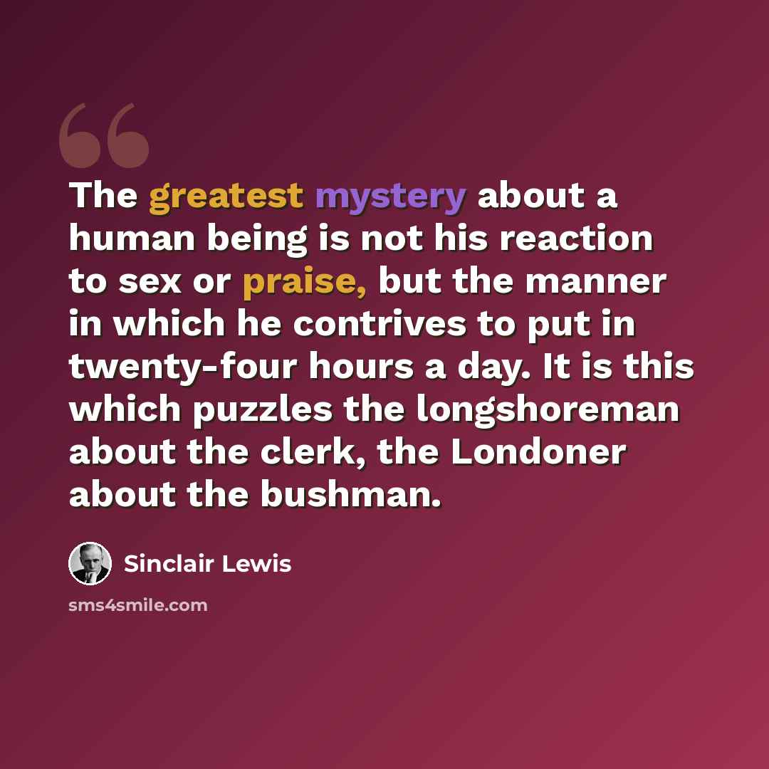 “The greatest mystery about a human being is not his reaction to sex or praise, but the manner in which he contrives to put in twenty-four hours a day. It is this which puzzles the longshoreman about the clerk, the Londoner about the bushman.” quote by Sinclair Lewis
