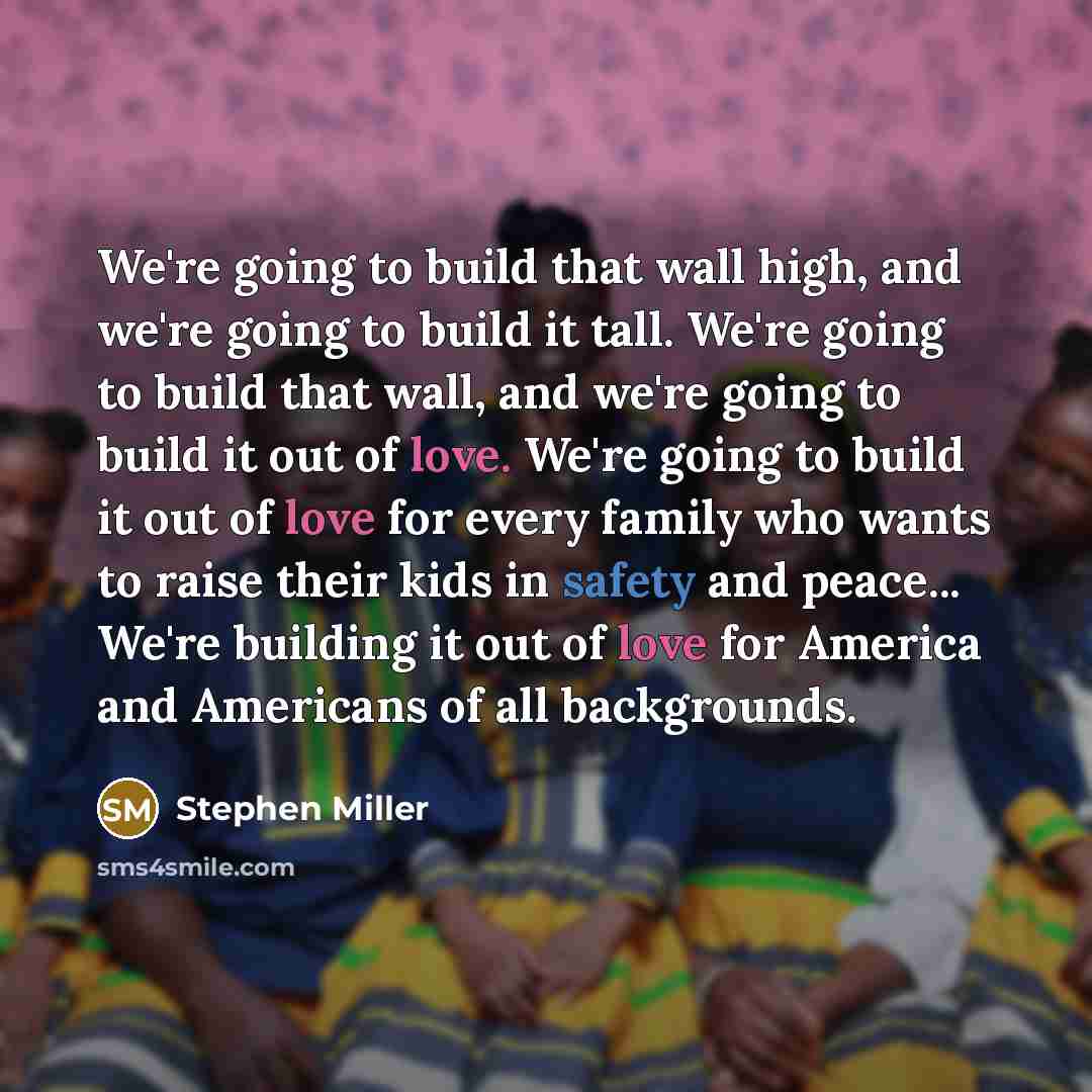 “We're going to build that wall high, and we're going to build it tall. We're going to build that wall, and we're going to build it out of love. We're going to build it out of love for every family who wants to raise their kids in safety and peace... We're building it out of love for America and…” quote by Stephen Miller