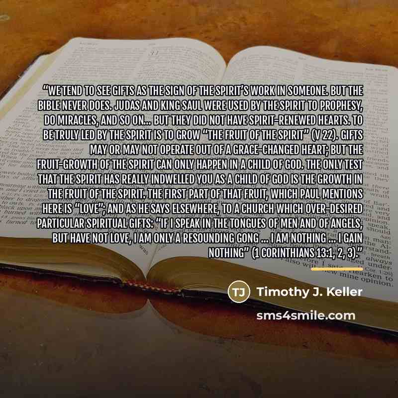 “We tend to see gifts as the sign of the Spirit’s work in someone. But the Bible never does. Judas and King Saul were used by the Spirit to prophesy, do miracles, and so on… but they did not have Spirit-renewed hearts. To be truly led by the Spirit is to grow “the fruit of the Spirit” (v 22). Gifts…” quote by Timothy J. Keller