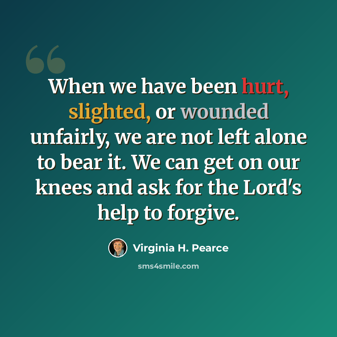 “When we have been hurt, slighted, or wounded unfairly, we are not left alone to bear it. We can get on our knees and ask for the Lord's help to forgive.” quote by Virginia H. Pearce