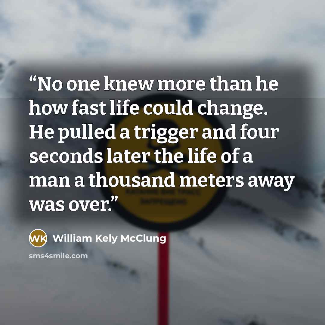 “No one knew more than he how fast life could change. He pulled a trigger and four seconds later the life of a man a thousand meters away was over.” quote by William Kely McClung