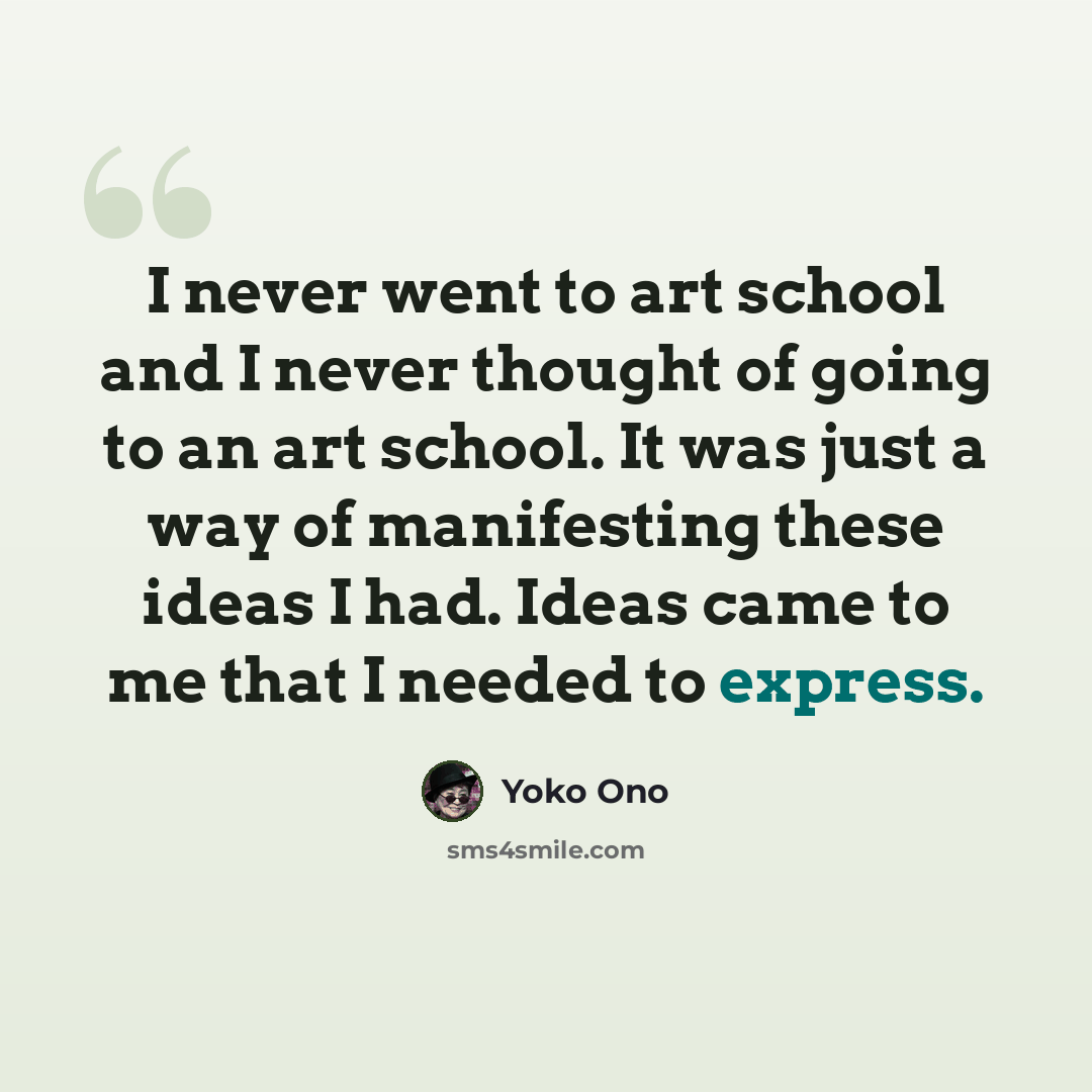 “I never went to art school and I never thought of going to an art school. It was just a way of manifesting these ideas I had. Ideas came to me that I needed to express.” quote by Yoko Ono