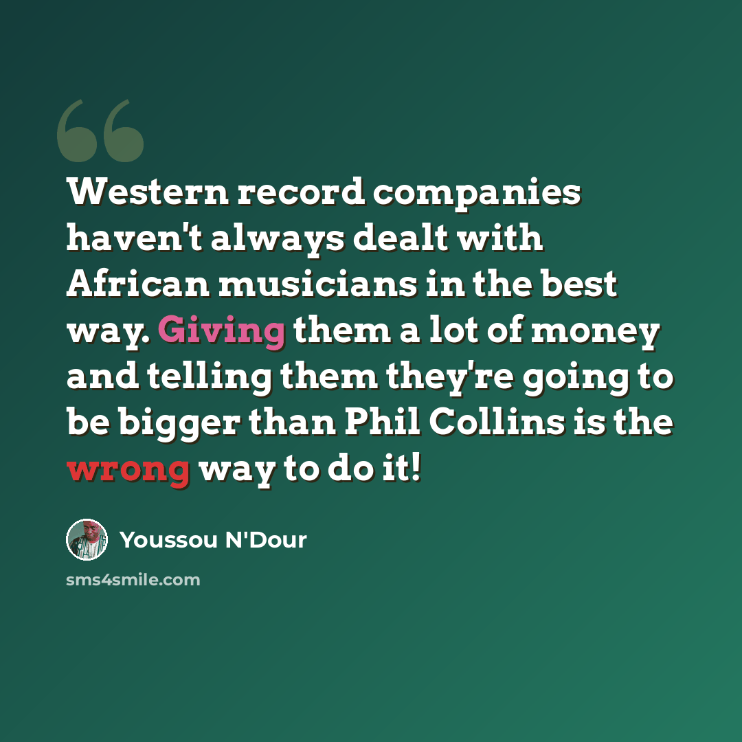 “Western record companies haven't always dealt with African musicians in the best way. Giving them a lot of money and telling them they're going to be bigger than Phil Collins is the wrong way to do it!” quote by Youssou N'Dour