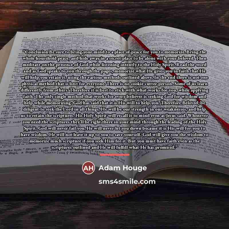 “Conclusion Be sure to bring your mind to a place of peace for you to memorize. Bring the whole household peace, and hide away in a secret place to be alone with your beloved. Then meditate on the presence of God while listening intently to the Holy Spirit. Read the word and as God speaks to you…” quote by Adam Houge