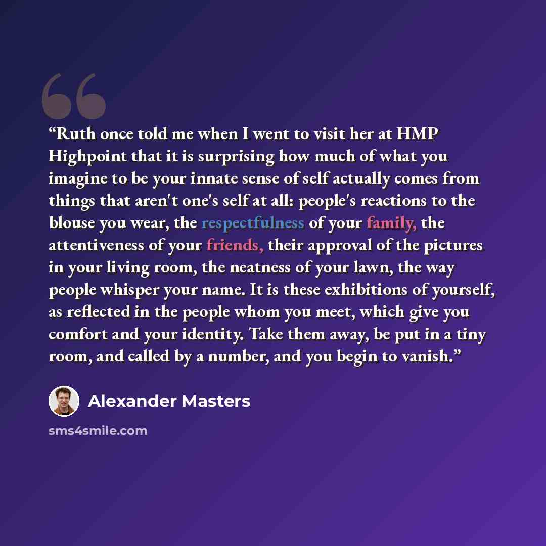 “Ruth once told me when I went to visit her at HMP Highpoint that it is surprising how much of what you imagine to be your innate sense of self actually comes from things that aren't one's self at all: people's reactions to the blouse you wear, the respectfulness of your family, the attentiveness…” quote by Alexander Masters