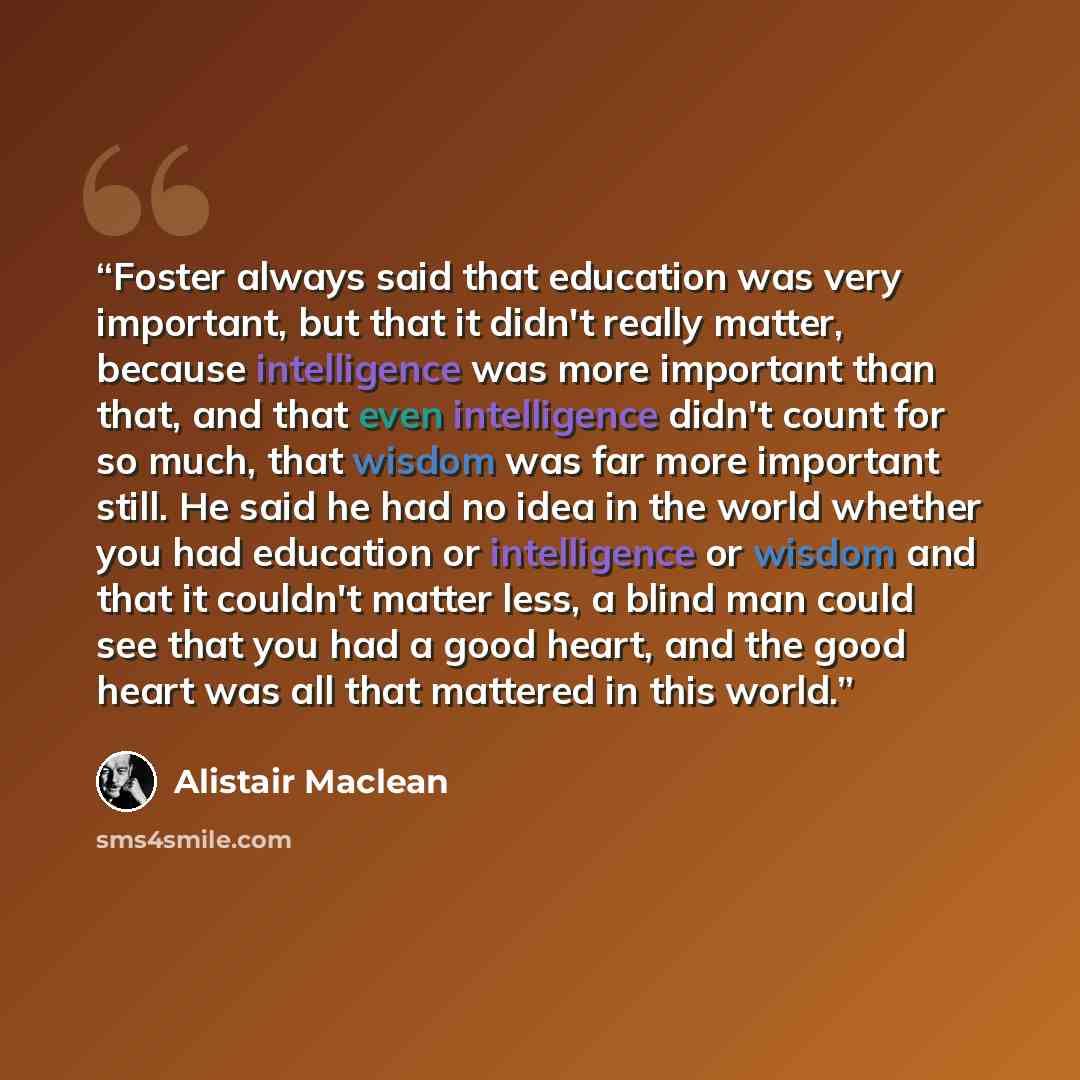 “Foster always said that education was very important, but that it didn't really matter, because intelligence was more important than that, and that even intelligence didn't count for so much, that wisdom was far more important still. He said he had no idea in the world whether you had education or…” quote by Alistair MacLean