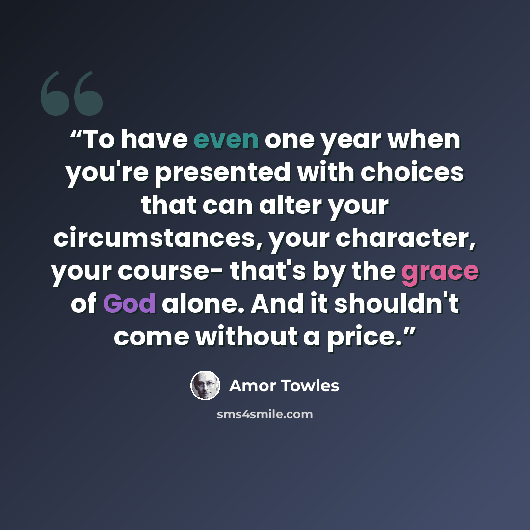 “To have even one year when you're presented with choices that can alter your circumstances, your character, your course- that's by the grace of God alone. And it shouldn't come without a price.” quote by Amor Towles