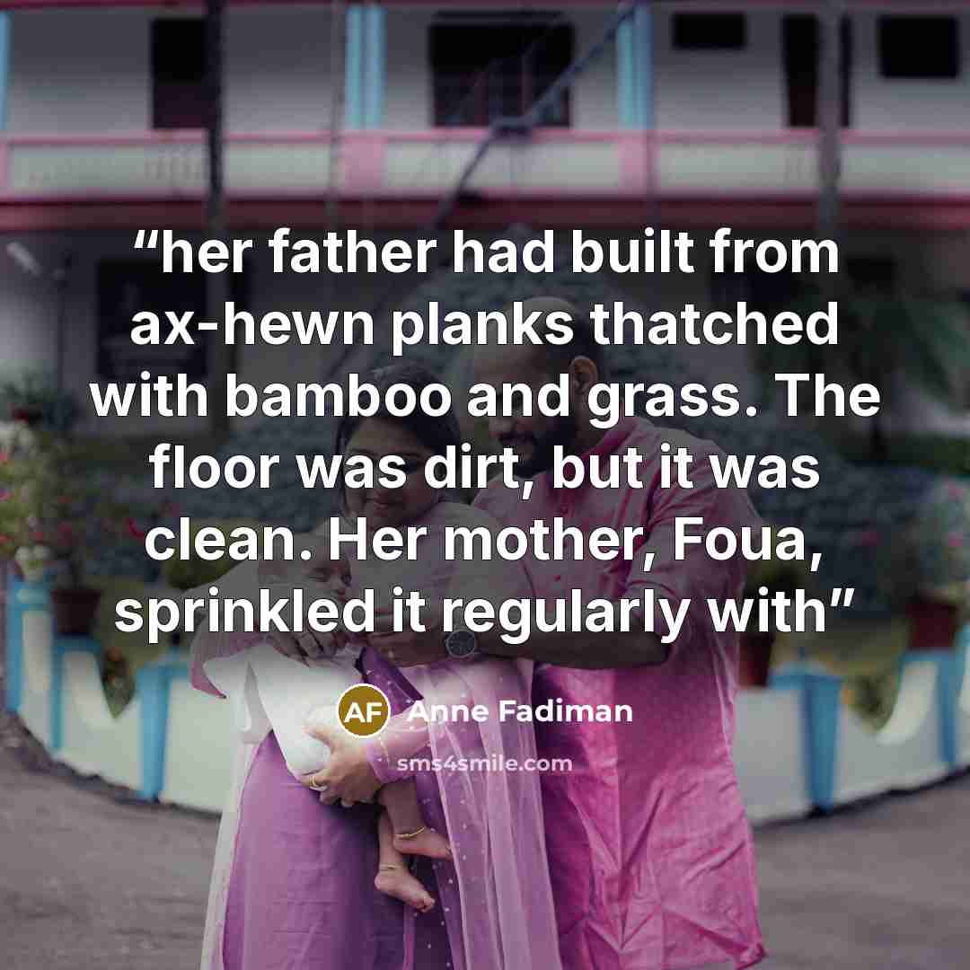 “her father had built from ax-hewn planks thatched with bamboo and grass. The floor was dirt, but it was clean. Her mother, Foua, sprinkled it regularly with” quote by Anne Fadiman
