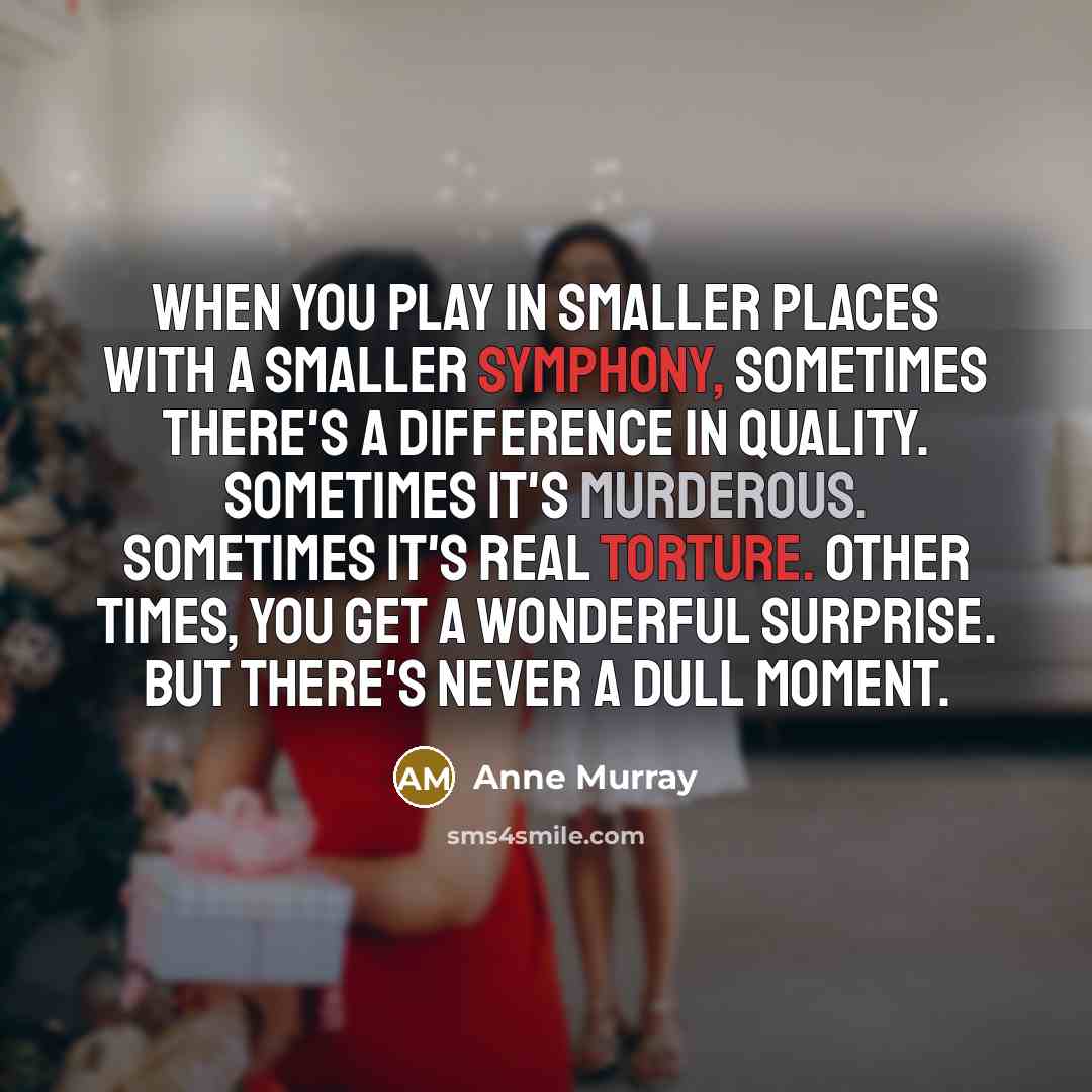 “When you play in smaller places with a smaller symphony, sometimes there's a difference in quality. Sometimes it's murderous. Sometimes it's real torture. Other times, you get a wonderful surprise. But there's never a dull moment.” quote by Anne Murray
