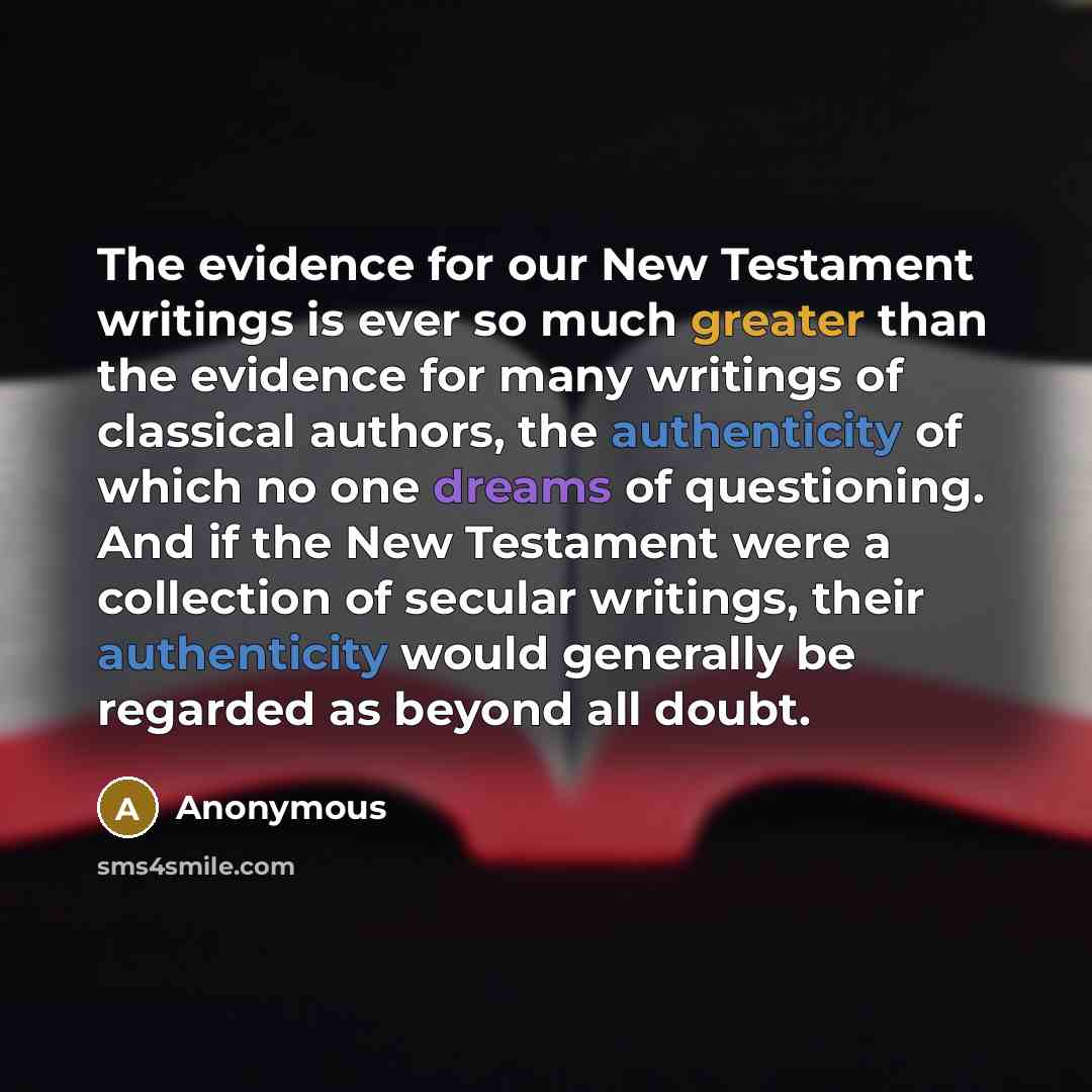 “The evidence for our New Testament writings is ever so much greater than the evidence for many writings of classical authors, the authenticity of which no one dreams of questioning. And if the New Testament were a collection of secular writings, their authenticity would generally be regarded as…” quote by Anonymous