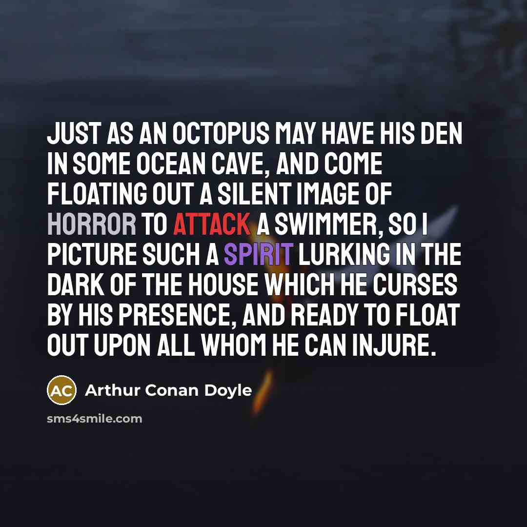 “Just as an octopus may have his den in some ocean cave, and come floating out a silent image of horror to attack a swimmer, so I picture such a spirit lurking in the dark of the house which he curses by his presence, and ready to float out upon all whom he can injure.” quote by Arthur Conan Doyle