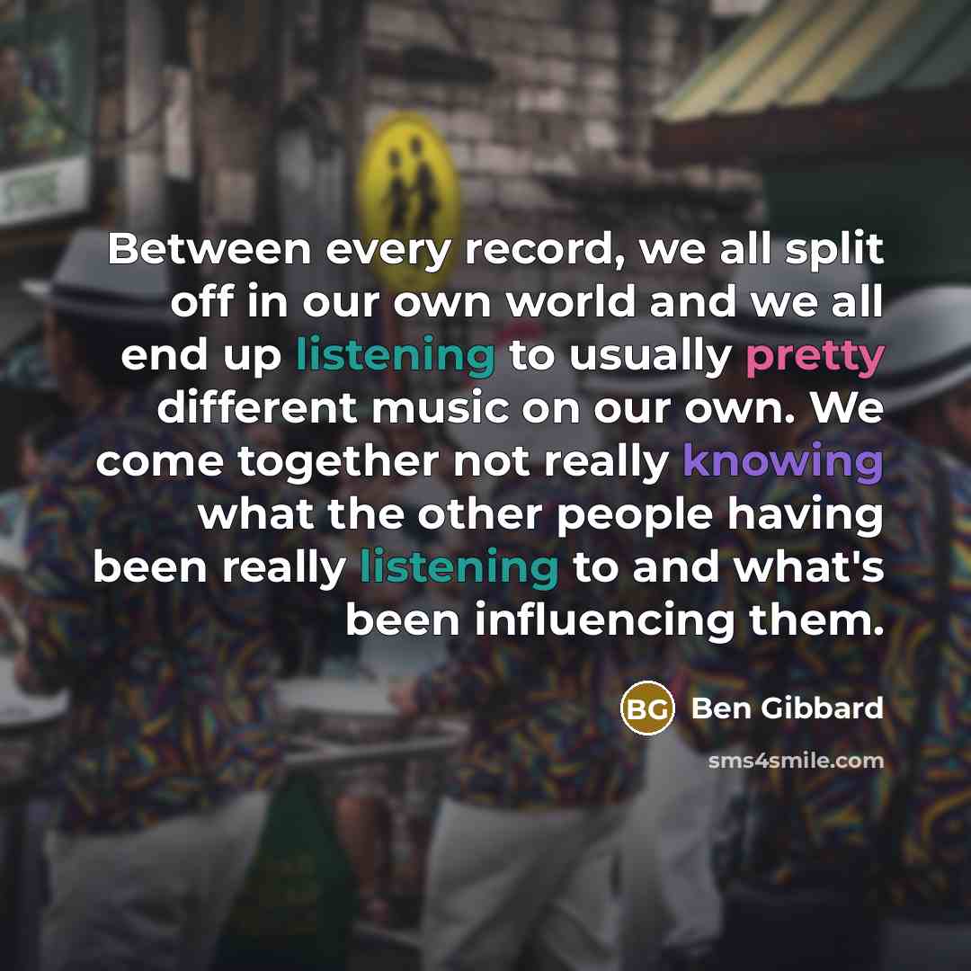 “Between every record, we all split off in our own world and we all end up listening to usually pretty different music on our own. We come together not really knowing what the other people having been really listening to and what's been influencing them.” quote by Ben Gibbard