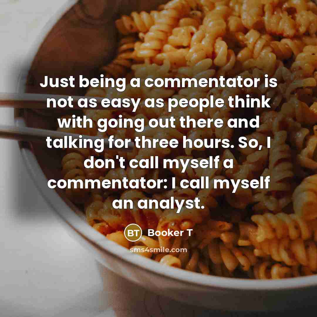 “Just being a commentator is not as easy as people think with going out there and talking for three hours. So, I don't call myself a commentator: I call myself an analyst.” quote by Booker T