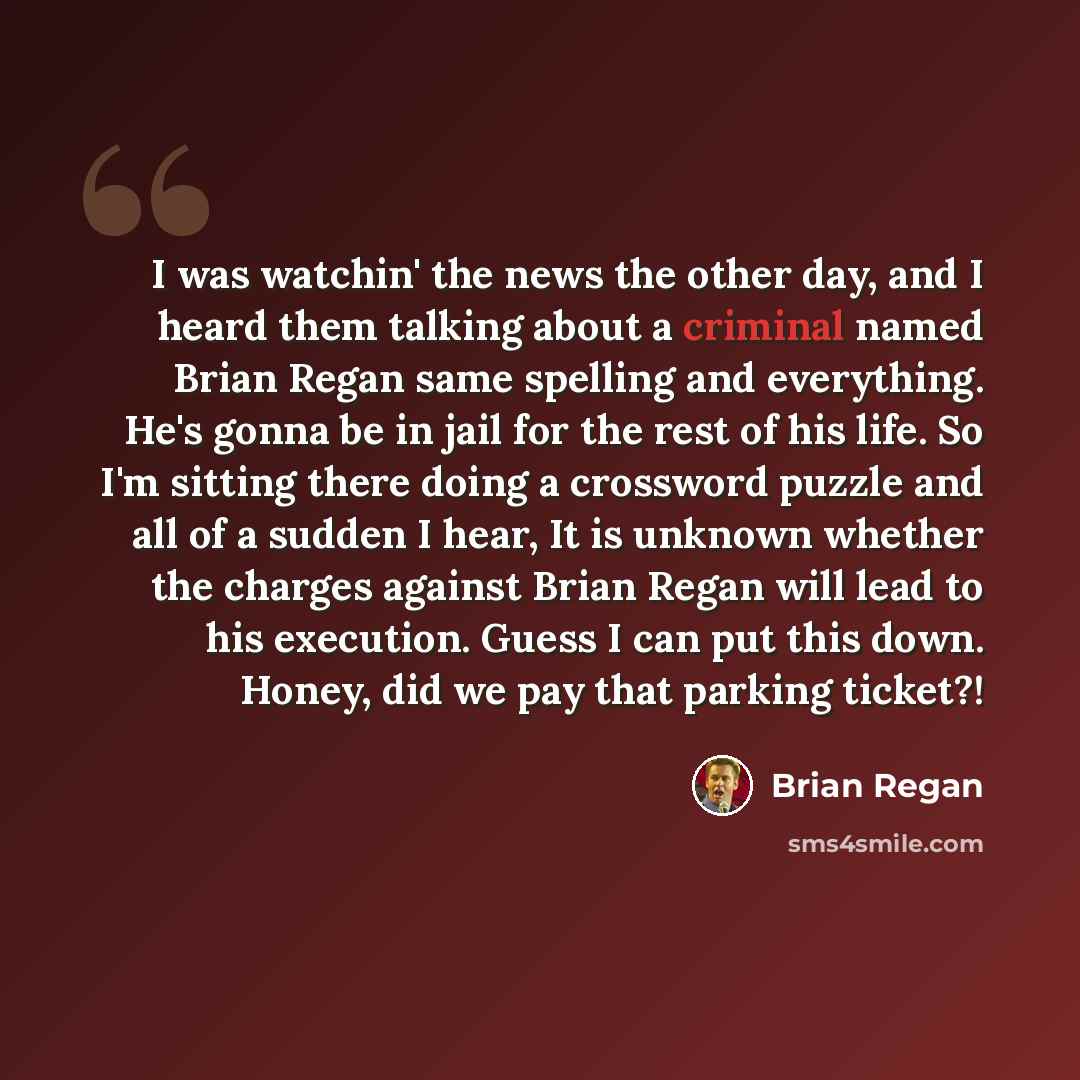 “I was watchin' the news the other day, and I heard them talking about a criminal named Brian Regan same spelling and everything. He's gonna be in jail for the rest of his life. So I'm sitting there doing a crossword puzzle and all of a sudden I hear, It is unknown whether the charges against Brian…” quote by Brian Regan
