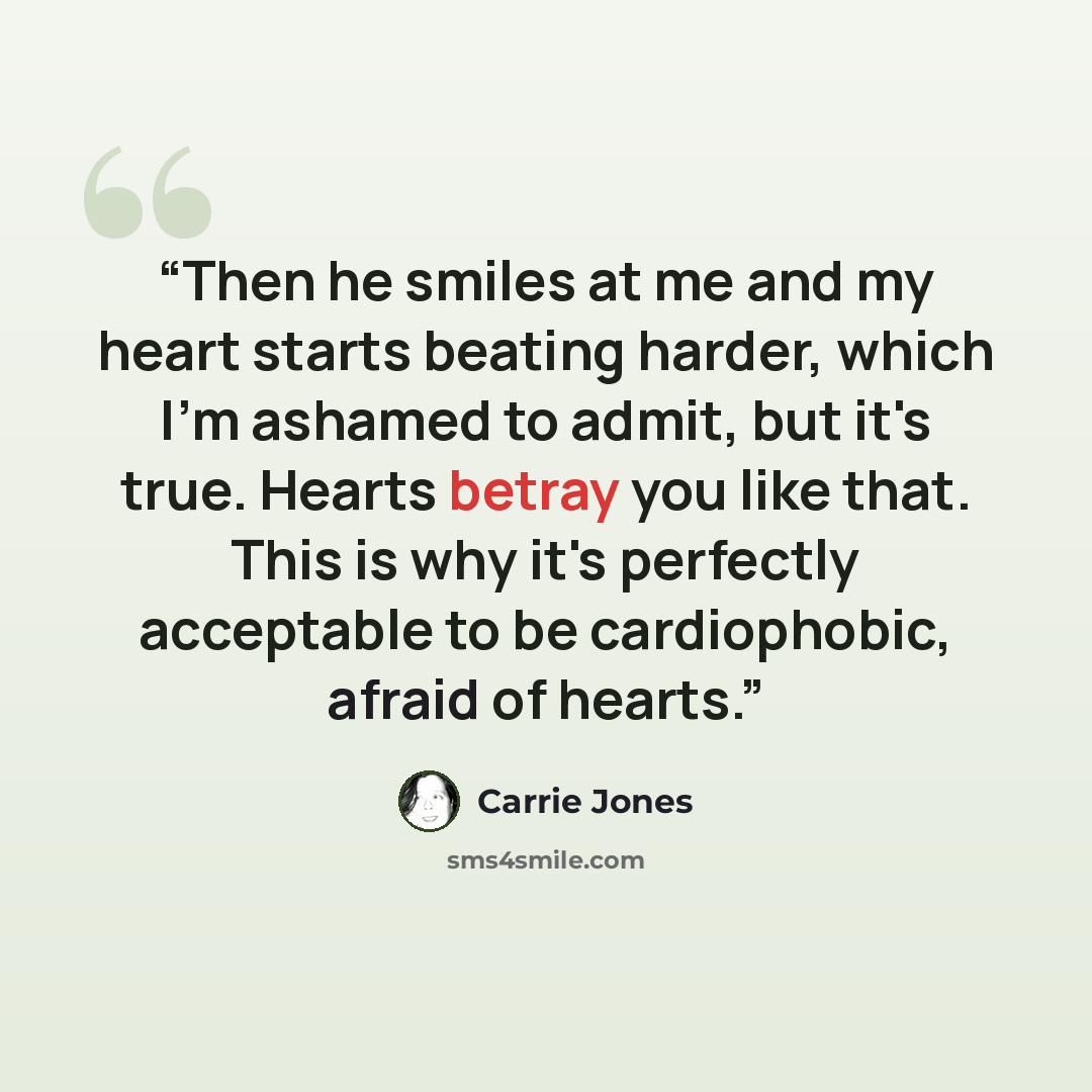 “Then he smiles at me and my heart starts beating harder, which I'm ashamed to admit, but it's true. Hearts betray you like that. This is why it's perfectly acceptable to be cardiophobic, afraid of hearts.” quote by Carrie Jones