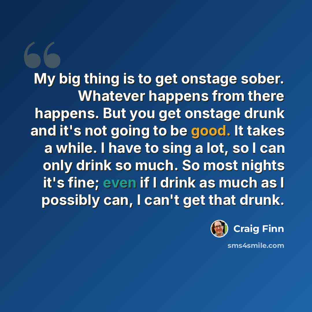 “My big thing is to get onstage sober. Whatever happens from there happens. But you get onstage drunk and it's not going to be good. It takes a while. I have to sing a lot, so I can only drink so much. So most nights it's fine; even if I drink as much as I possibly can, I can't get that drunk.” quote by Craig Finn