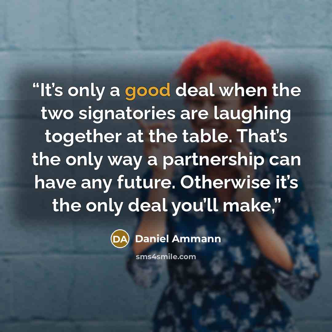 “It’s only a good deal when the two signatories are laughing together at the table. That’s the only way a partnership can have any future. Otherwise it’s the only deal you’ll make,” quote by Daniel Ammann