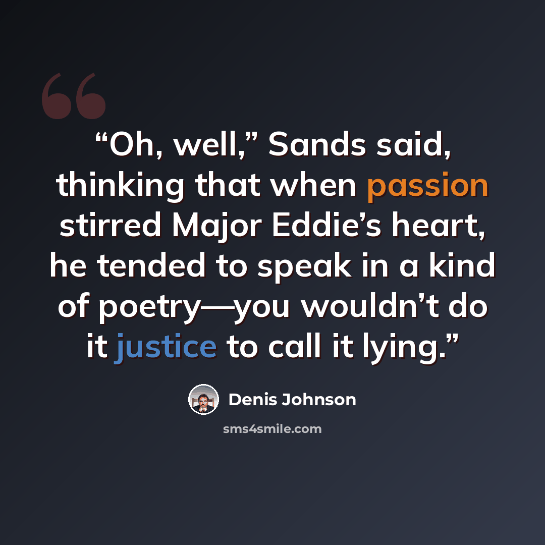 “Oh, well,” Sands said, thinking that when passion stirred Major Eddie’s heart, he tended to speak in a kind of poetry—you wouldn’t do it justice to call it lying.” quote by Denis Johnson