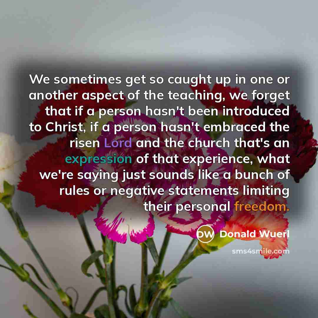 “We sometimes get so caught up in one or another aspect of the teaching, we forget that if a person hasn't been introduced to Christ, if a person hasn't embraced the risen Lord and the church that's an expression of that experience, what we're saying just sounds like a bunch of rules or negative…” quote by Donald Wuerl