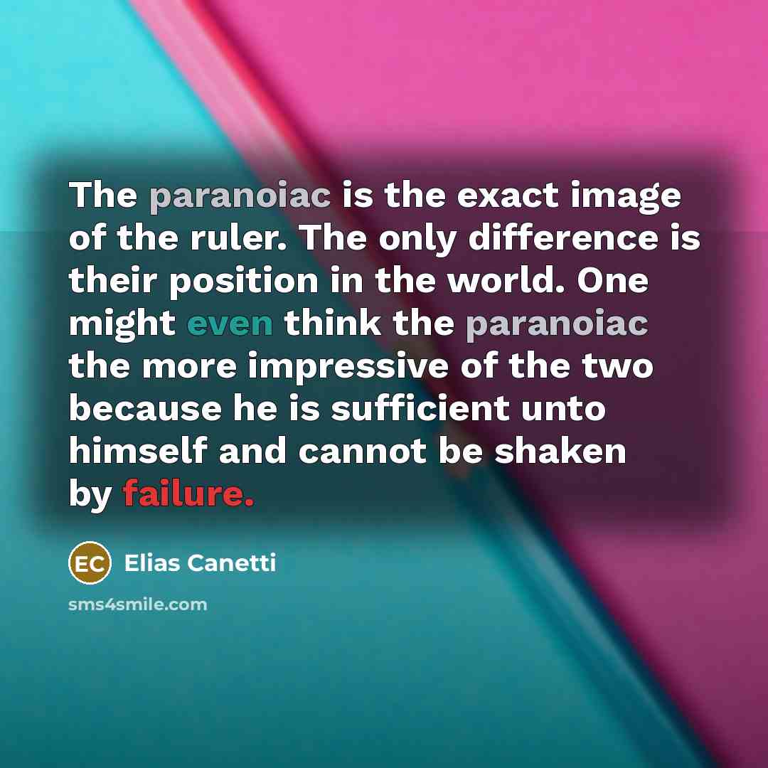 “The paranoiac is the exact image of the ruler. The only difference is their position in the world. One might even think the paranoiac the more impressive of the two because he is sufficient unto himself and cannot be shaken by failure.” quote by Elias Canetti