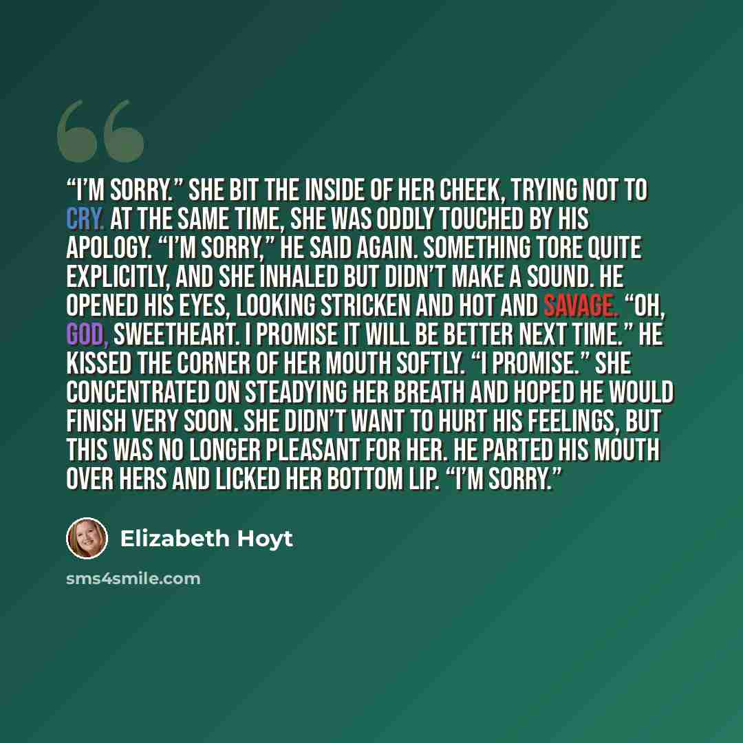 “I’m sorry.” She bit the inside of her cheek, trying not to cry. At the same time, she was oddly touched by his apology. “I’m sorry,” he said again. Something tore quite explicitly, and she inhaled but didn’t make a sound. He opened his eyes, looking stricken and hot and savage. “Oh, God…” quote by Elizabeth Hoyt