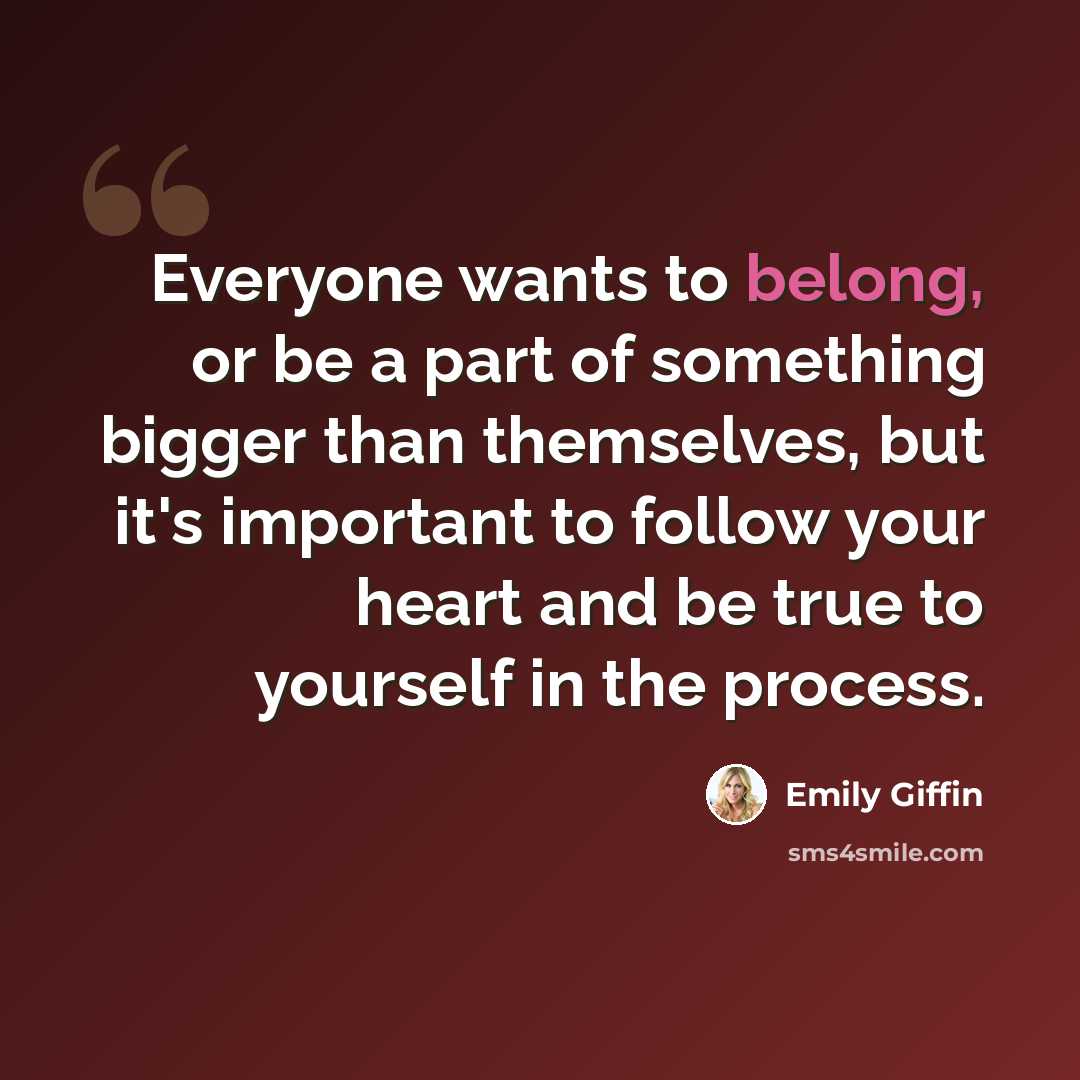 “Everyone wants to belong, or be a part of something bigger than themselves, but it's important to follow your heart and be true to yourself in the process.” quote by Emily Giffin