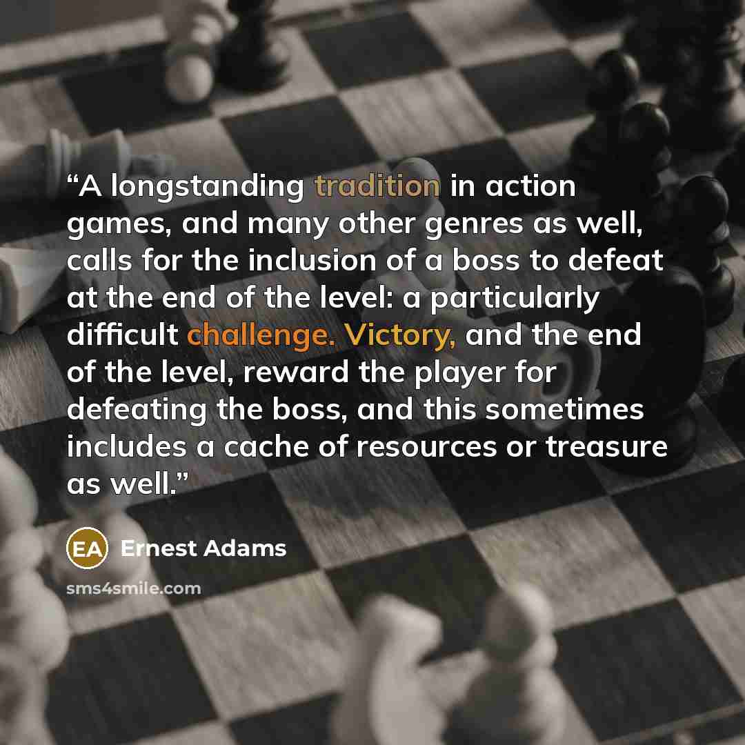 “A longstanding tradition in action games, and many other genres as well, calls for the inclusion of a boss to defeat at the end of the level: a particularly difficult challenge. Victory, and the end of the level, reward the player for defeating the boss, and this sometimes includes a cache of…” quote by Ernest Adams