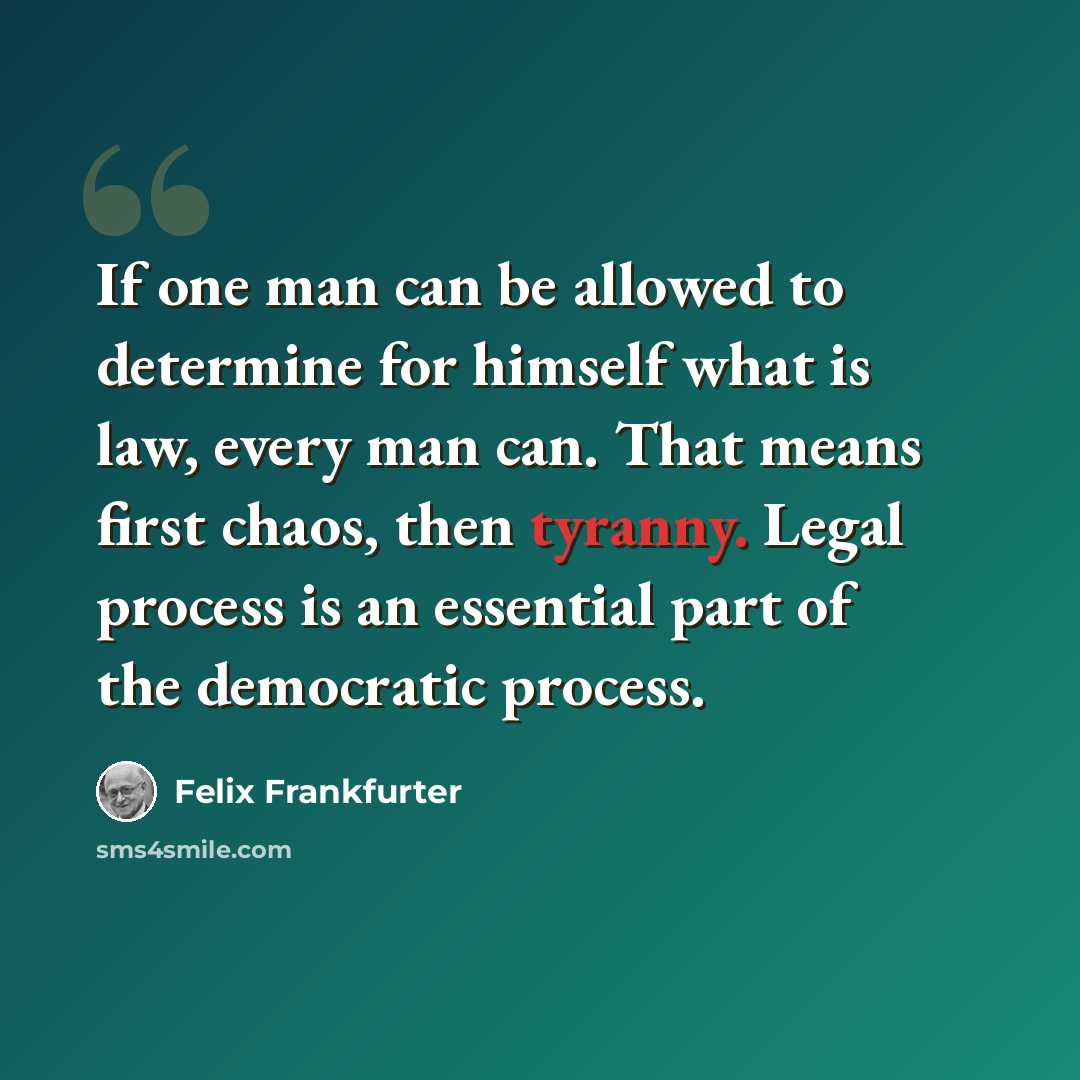 “If one man can be allowed to determine for himself what is law, every man can. That means first chaos, then tyranny. Legal process is an essential part of the democratic process.” quote by Felix Frankfurter