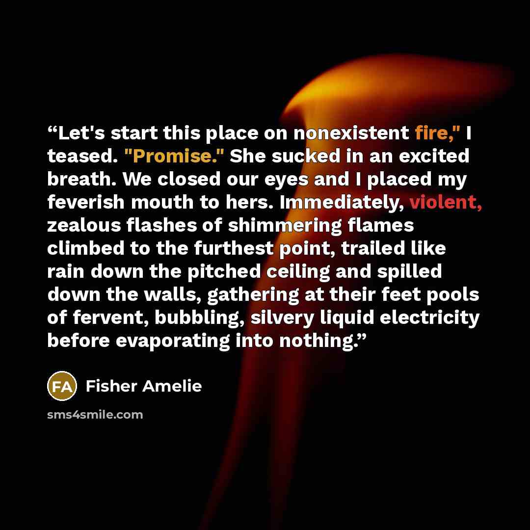 “Let's start this place on nonexistent fire," I teased. "Promise." She sucked in an excited breath. We closed our eyes and I placed my feverish mouth to hers. Immediately, violent, zealous flashes of shimmering flames climbed to the furthest point, trailed like rain down the pitched ceiling and…” quote by Fisher Amelie