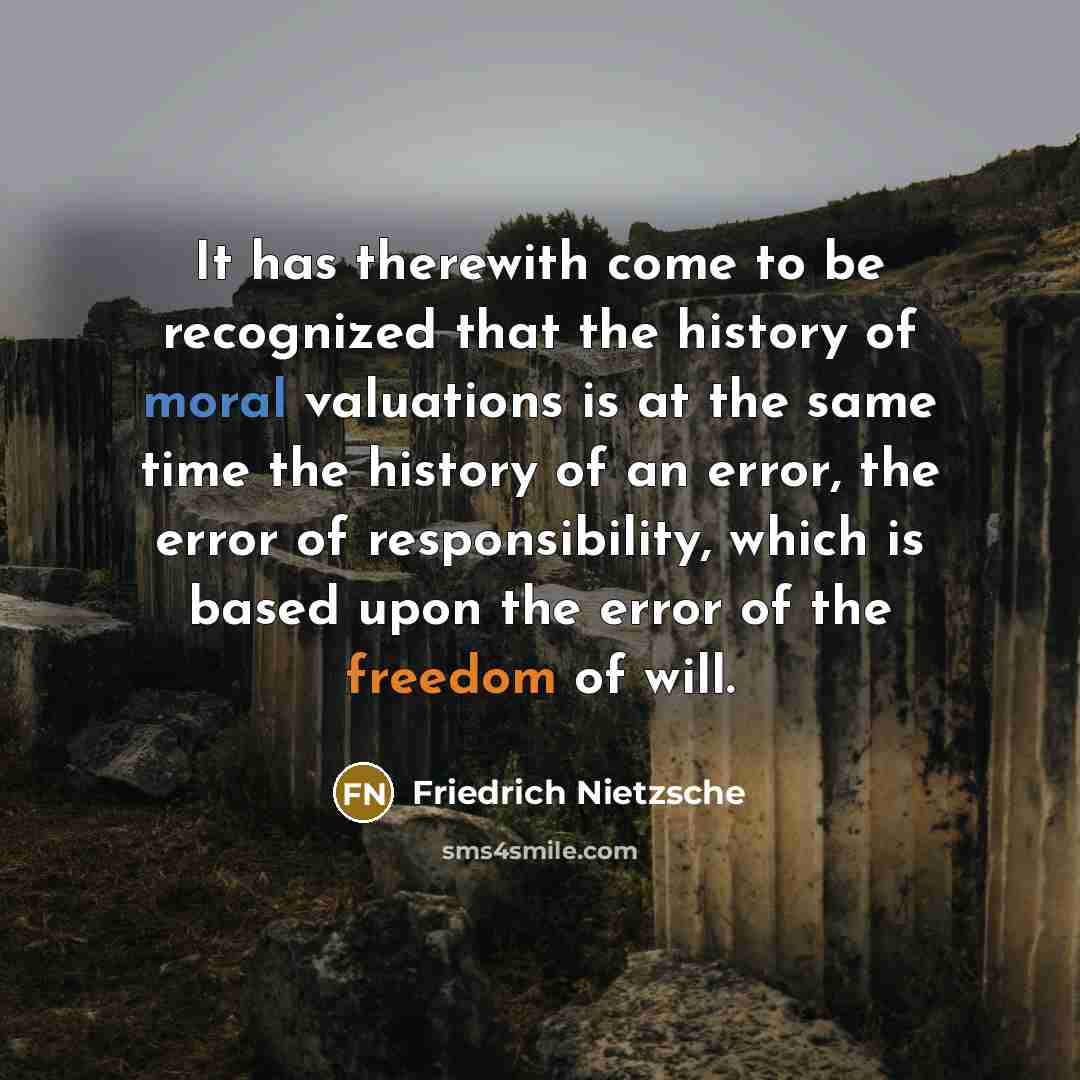 “It has therewith come to be recognized that the history of moral valuations is at the same time the history of an error, the error of responsibility, which is based upon the error of the freedom of will.” quote by Friedrich Nietzsche