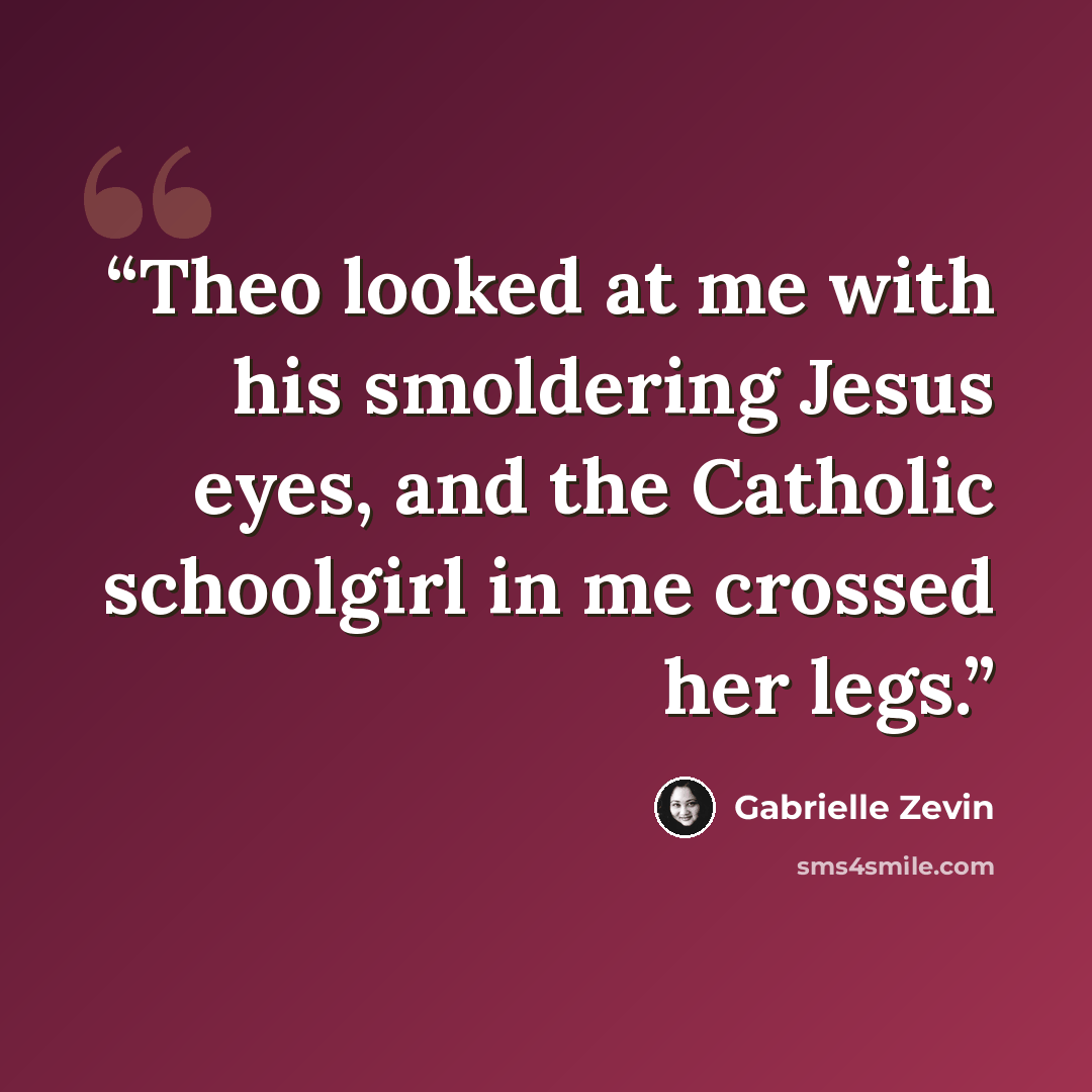 “Theo looked at me with his smoldering Jesus eyes, and the Catholic schoolgirl in me crossed her legs.” quote by Gabrielle Zevin