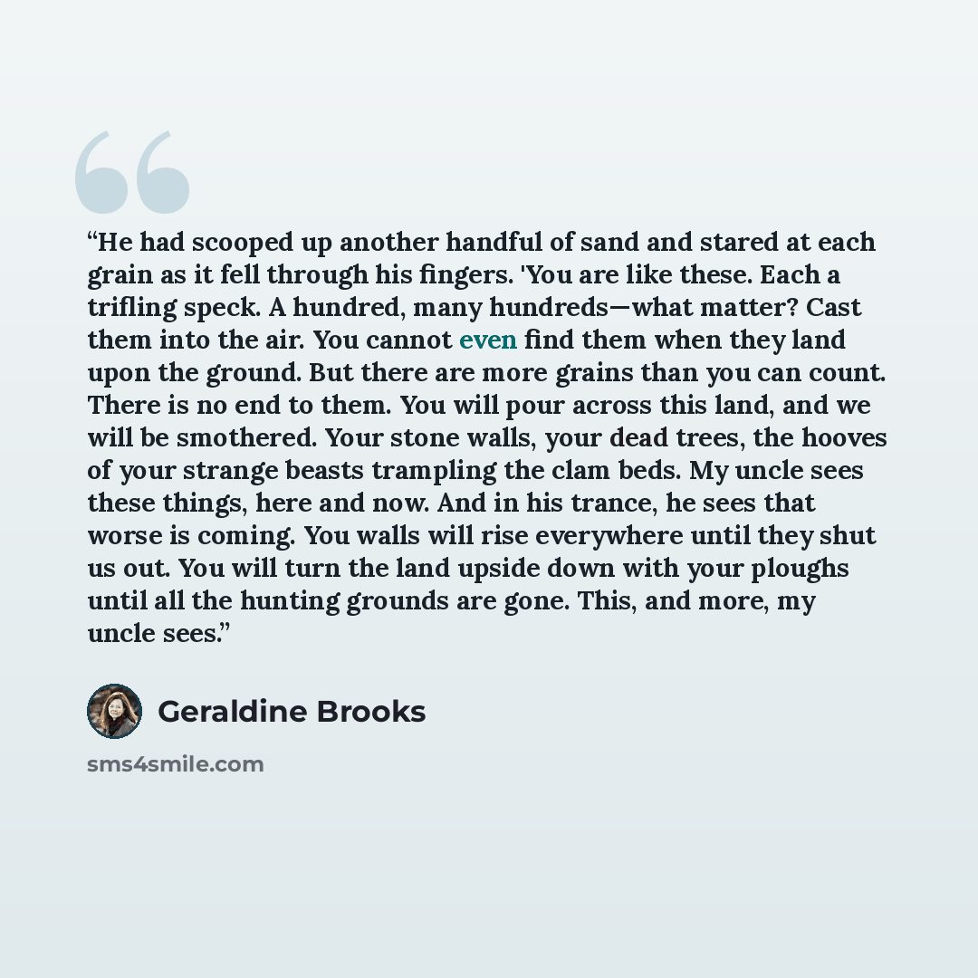 “He had scooped up another handful of sand and stared at each grain as it fell through his fingers. 'You are like these. Each a trifling speck. A hundred, many hundreds—what matter? Cast them into the air. You cannot even find them when they land upon the ground. But there are more grains than you…” quote by Geraldine Brooks