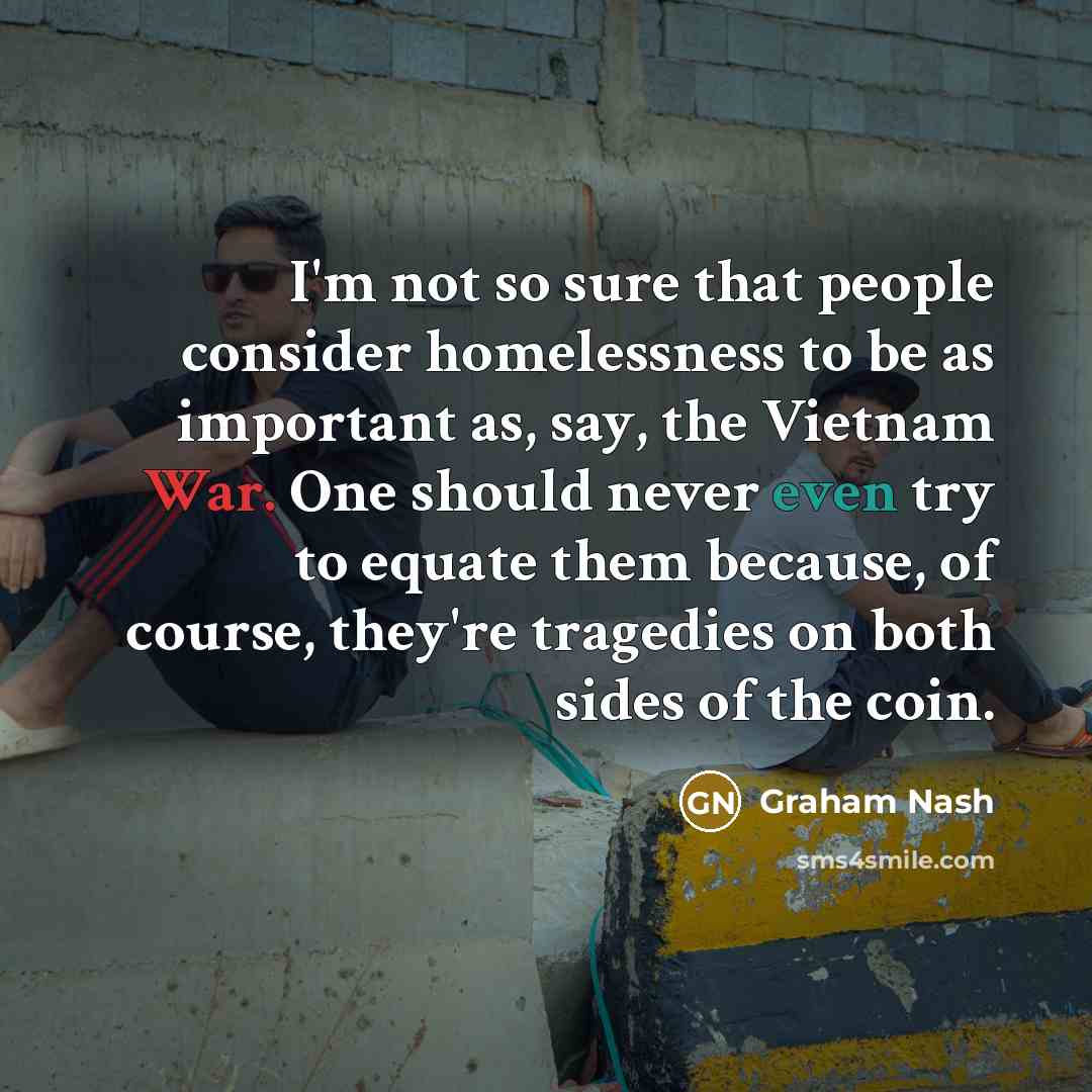 “I'm not so sure that people consider homelessness to be as important as, say, the Vietnam War. One should never even try to equate them because, of course, they're tragedies on both sides of the coin.” quote by Graham Nash