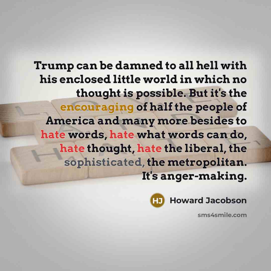 “Trump can be damned to all hell with his enclosed little world in which no thought is possible. But it's the encouraging of half the people of America and many more besides to hate words, hate what words can do, hate thought, hate the liberal, the sophisticated, the metropolitan. It's anger-making.” quote by Howard Jacobson