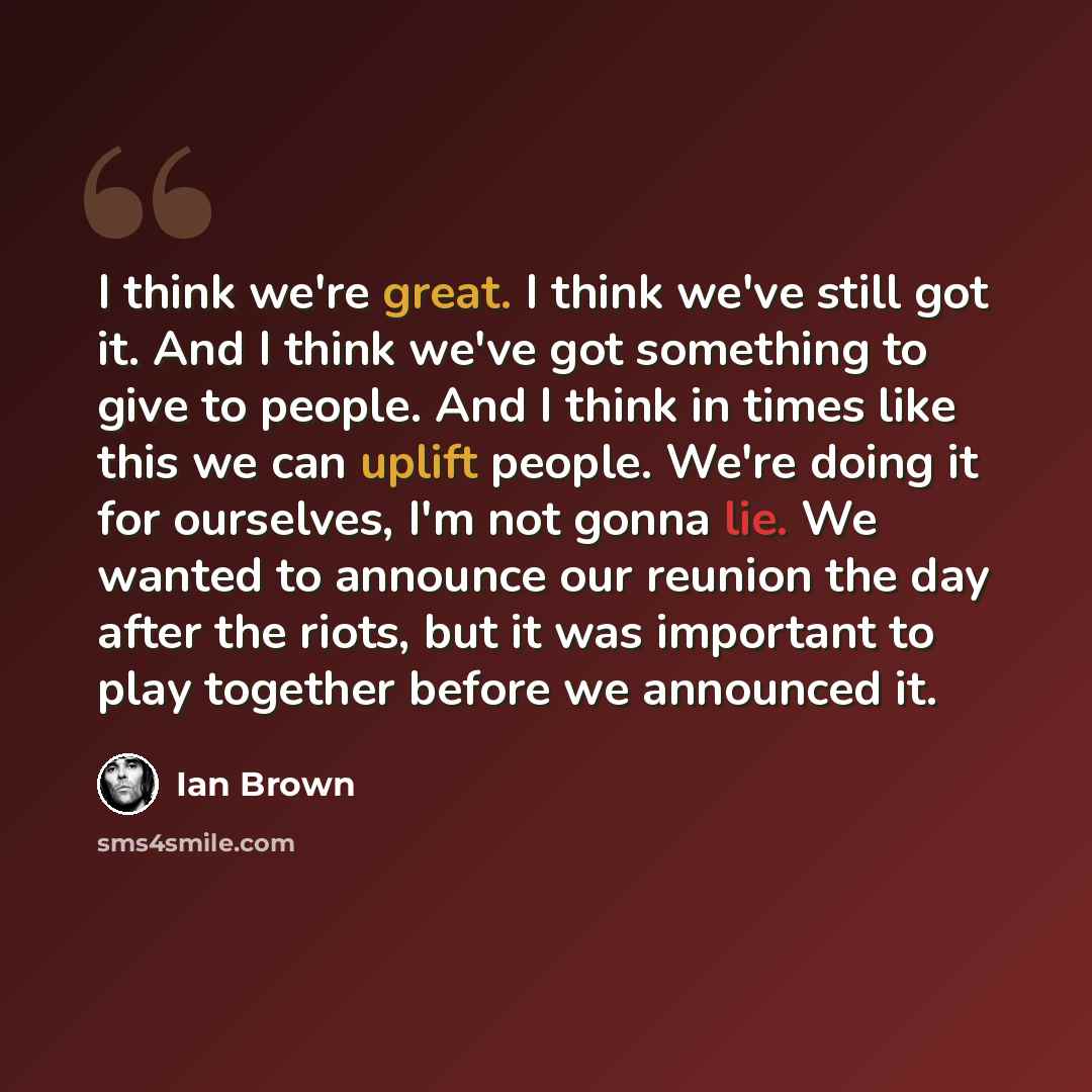 “I think we're great. I think we've still got it. And I think we've got something to give to people. And I think in times like this we can uplift people. We're doing it for ourselves, I'm not gonna lie. We wanted to announce our reunion the day after the riots, but it was important to play together…” quote by Ian Brown