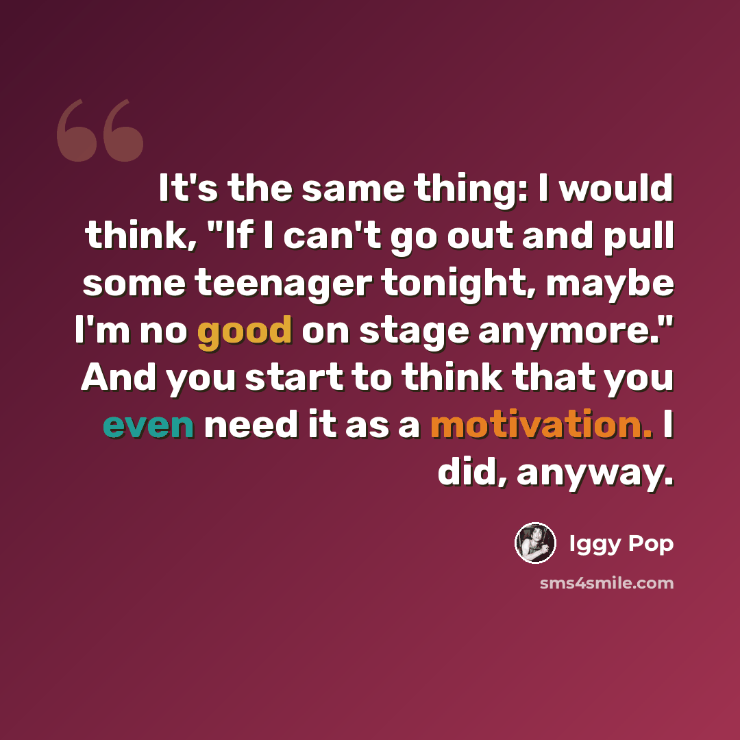 “It's the same thing: I would think, "If I can't go out and pull some teenager tonight, maybe I'm no good on stage anymore." And you start to think that you even need it as a motivation. I did, anyway.” quote by Iggy Pop