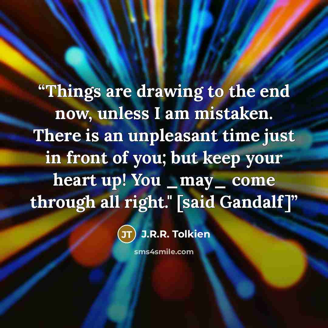 “Things are drawing to the end now, unless I am mistaken. There is an unpleasant time just in front of you; but keep your heart up! You _may_ come through all right." [said Gandalf]” quote by J.R.R. Tolkien